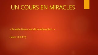 UN COURS EN MIRACLES
« Ta réelle terreur est de la rédemption. »
(Texte 13.III.1.11)
 