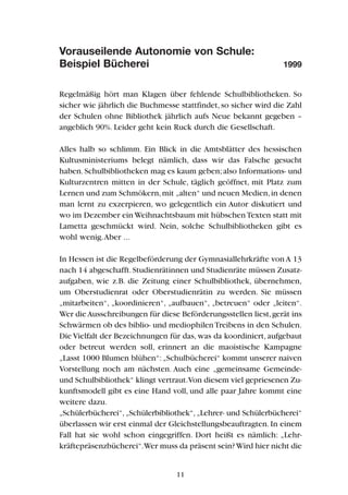 Vorauseilende Autonomie von Schule:
Beispiel Bücherei 1999
Regelmäßig hört man Klagen über fehlende Schulbibliotheken. So
sicher wie jährlich die Buchmesse stattfindet, so sicher wird die Zahl
der Schulen ohne Bibliothek jährlich aufs Neue bekannt gegeben –
angeblich 90%. Leider geht kein Ruck durch die Gesellschaft.
Alles halb so schlimm. Ein Blick in die Amtsblätter des hessischen
Kultusministeriums belegt nämlich, dass wir das Falsche gesucht
haben.Schulbibliotheken mag es kaum geben;also Informations- und
Kulturzentren mitten in der Schule, täglich geöffnet, mit Platz zum
Lernen und zum Schmökern,mit „alten“ und neuen Medien,in denen
man lernt zu exzerpieren, wo gelegentlich ein Autor diskutiert und
wo im Dezember ein Weihnachtsbaum mit hübschenTexten statt mit
Lametta geschmückt wird. Nein, solche Schulbibliotheken gibt es
wohl wenig.Aber ...
In Hessen ist die Regelbeförderung der Gymnasiallehrkräfte von A 13
nach 14 abgeschafft.Studienrätinnen und Studienräte müssen Zusatz-
aufgaben, wie z.B. die Zeitung einer Schulbibliothek, übernehmen,
um Oberstudienrat oder Oberstudienrätin zu werden. Sie müssen
„mitarbeiten“, „koordinieren“, „aufbauen“, „betreuen“ oder „leiten“.
Wer dieAusschreibungen für diese Beförderungsstellen liest,gerät ins
Schwärmen ob des biblio- und mediophilenTreibens in den Schulen.
Die Vielfalt der Bezeichnungen für das, was da koordiniert, aufgebaut
oder betreut werden soll, erinnert an die maoistische Kampagne
„Lasst 1000 Blumen blühen“: „Schulbücherei“ kommt unserer naiven
Vorstellung noch am nächsten. Auch eine „gemeinsame Gemeinde-
und Schulbibliothek“ klingt vertraut.Von diesem viel gepriesenen Zu-
kunftsmodell gibt es eine Hand voll, und alle paar Jahre kommt eine
weitere dazu.
„Schülerbücherei“,„Schülerbibliothek“,„Lehrer- und Schülerbücherei“
überlassen wir erst einmal der Gleichstellungsbeauftragten. In einem
Fall hat sie wohl schon eingegriffen. Dort heißt es nämlich: „Lehr-
kräftepräsenzbücherei“.Wer muss da präsent sein?Wird hier nicht die
11
 