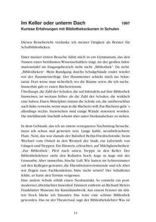 Im Keller oder unterm Dach 1997
Kuriose Erfahrungen mit Bibliotheksräumen in Schulen
Diesen Reisebericht verdanke ich meiner Tätigkeit als Berater für
Schulbibliotheken.
Einer meiner ersten Besuche führt mich in ein Gymnasium, das den
Namen eines berühmten Wissenschaftlers trägt.An der großen Infor-
mationstafel im Eingangsbereich steht nicht „Bibliothek“. Da steht:
„Bibliotheken“. Mein Rundgang durchs Schulgebäude endet wieder
vor der Hausmeisterloge. Der Hausmeister schickt mich ins Sekre-
tariat. Dort wisse man sicherlich, wo die Räume seien, die ich suche.
Immerhin gab es einen Büchereiraum.
Überhaupt,die Zahl der Schulen,die auf Infotafeln auf ihre Bibliothek
hinweisen, ist weitaus höher als die Zahl der Schulen, die wirklich
eine haben.Einen Mittelplatz nimmt die Schule ein,die unübersehbar
nach links verweist,wenn man in die Bücherei will.Zur Bücherei geht´s
allerdings rechts. Inzwischen sind einige Wände renoviert worden.
Die irreführende Inschrift scheint aber unter Denkmalschutz zu stehen.
In dem Gebäude,das ich an einem verregneten Nachmittag besuche,
muss ich schon mal gewesen sein. Lange kahle, neonbeleuchtete
Flure. Nein, das war damals der Bahnhof Berlin-Friedrichstraße, beim
Wechsel vom Ostteil in den Westteil der Stadt, ein Labyrinth von
Gängen und Treppen. Ein Hinweis, erleuchtet, auf Milchglasscheiben:
„Zur Bibliothek“, Pfeil nach unten, Treppe in den Keller. Der
Bibliothekslehrer zieht den Rolladen hoch. Auge in Auge mit der
Grasnarbe.Aber immerhin, frische Luft.Wir hatten im Lehrerzimmer
auf den Kollegen gewartet,die Elternbeiratsvorsitzende und ich.Aber
wir flogen raus. Fachkonferenz, bitte nicht stören! Der Schulleiter
fehlte, er hatte den Termin vergessen.
Eine andere Schule erhält einen Neubautrakt. So entsteht ein post-
moderner,überdachter Innenhof.Erinnert entfernt an Richard Meiers
Frankfurter Museum für Kunsthandwerk.Aus einem Fenster im drit-
ten Stock blicke ich hinunter. Das wäre eine schöne Bibliothek
geworden. Das ist der Theatersaal, sagt der Bibliothekslehrer.Was ist
14
 