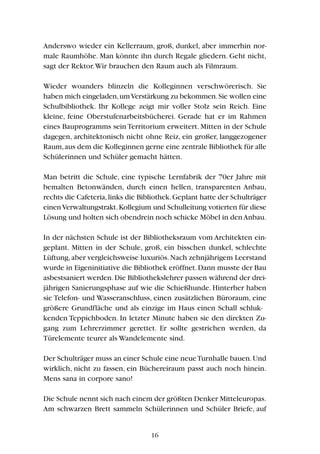 Anderswo wieder ein Kellerraum, groß, dunkel, aber immerhin nor-
male Raumhöhe. Man könnte ihn durch Regale gliedern. Geht nicht,
sagt der Rektor.Wir brauchen den Raum auch als Filmraum.
Wieder woanders blinzeln die Kolleginnen verschwörerisch. Sie
haben mich eingeladen,umVerstärkung zu bekommen.Sie wollen eine
Schulbibliothek. Ihr Kollege zeigt mir voller Stolz sein Reich. Eine
kleine, feine Oberstufenarbeitsbücherei. Gerade hat er im Rahmen
eines Bauprogramms sein Territorium erweitert. Mitten in der Schule
dagegen, architektonisch nicht ohne Reiz, ein großer, langgezogener
Raum,aus dem die Kolleginnen gerne eine zentrale Bibliothek für alle
Schülerinnen und Schüler gemacht hätten.
Man betritt die Schule, eine typische Lernfabrik der 70er Jahre mit
bemalten Betonwänden, durch einen hellen, transparenten Anbau,
rechts die Cafeteria,links die Bibliothek.Geplant hatte der Schulträger
einenVerwaltungstrakt.Kollegium und Schulleitung votierten für diese
Lösung und holten sich obendrein noch schicke Möbel in denAnbau.
In der nächsten Schule ist der Bibliotheksraum vom Architekten ein-
geplant. Mitten in der Schule, groß, ein bisschen dunkel, schlechte
Lüftung,aber vergleichsweise luxuriös.Nach zehnjährigem Leerstand
wurde in Eigeninitiative die Bibliothek eröffnet.Dann musste der Bau
asbestsaniert werden.Die Bibliothekslehrer passen während der drei-
jährigen Sanierungsphase auf wie die Schießhunde. Hinterher haben
sie Telefon- und Wasseranschluss, einen zusätzlichen Büroraum, eine
größere Grundfläche und als einzige im Haus einen Schall schluk-
kenden Teppichboden. In letzter Minute haben sie den direkten Zu-
gang zum Lehrerzimmer gerettet. Er sollte gestrichen werden, da
Türelemente teurer als Wandelemente sind.
Der Schulträger muss an einer Schule eine neueTurnhalle bauen.Und
wirklich, nicht zu fassen, ein Büchereiraum passt auch noch hinein.
Mens sana in corpore sano!
Die Schule nennt sich nach einem der größten Denker Mitteleuropas.
Am schwarzen Brett sammeln Schülerinnen und Schüler Briefe, auf
16
 