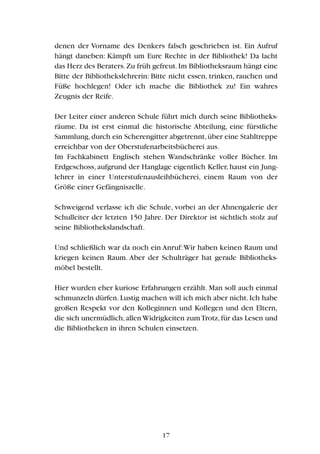denen der Vorname des Denkers falsch geschrieben ist. Ein Aufruf
hängt daneben: Kämpft um Eure Rechte in der Bibliothek! Da lacht
das Herz des Beraters.Zu früh gefreut.Im Bibliotheksraum hängt eine
Bitte der Bibliothekslehrerin: Bitte nicht essen, trinken, rauchen und
Füße hochlegen! Oder ich mache die Bibliothek zu! Ein wahres
Zeugnis der Reife.
Der Leiter einer anderen Schule führt mich durch seine Bibliotheks-
räume. Da ist erst einmal die historische Abteilung, eine fürstliche
Sammlung,durch ein Scherengitter abgetrennt,über eine Stahltreppe
erreichbar von der Oberstufenarbeitsbücherei aus.
Im Fachkabinett Englisch stehen Wandschränke voller Bücher. Im
Erdgeschoss, aufgrund der Hanglage eigentlich Keller, haust ein Jung-
lehrer in einer Unterstufenausleihbücherei, einem Raum von der
Größe einer Gefängniszelle.
Schweigend verlasse ich die Schule, vorbei an der Ahnengalerie der
Schulleiter der letzten 150 Jahre. Der Direktor ist sichtlich stolz auf
seine Bibliothekslandschaft.
Und schließlich war da noch ein Anruf:Wir haben keinen Raum und
kriegen keinen Raum. Aber der Schulträger hat gerade Bibliotheks-
möbel bestellt.
Hier wurden eher kuriose Erfahrungen erzählt. Man soll auch einmal
schmunzeln dürfen.Lustig machen will ich mich aber nicht.Ich habe
großen Respekt vor den Kolleginnen und Kollegen und den Eltern,
die sich unermüdlich,allenWidrigkeiten zumTrotz,für das Lesen und
die Bibliotheken in ihren Schulen einsetzen.
17
 