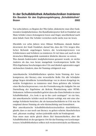 In der Schulbibliothek Arbeitstechniken trainieren
Ein Baustein für den Ergänzungslehrgang „Schulbibliothek“
Bozen 2002
Vor zehn Jahren,zu Beginn der 90er Jahre,diskutierte man über funk-
tionalenAnalphabetismus.Ein Rundfunkreporter ließ in Frankfurt am
Main Schüler einen Zeitungstext lesen und fragte anschließend nach
dem Inhalt. Fazit: Die Schüler verstehen nicht mehr, was sie lesen.
Ebenfalls vor zehn Jahren wies Hilmar Hoffmann, damals Kultur-
dezernent der Stadt Frankfurt, darauf hin, dass die USA wegen ähn-
licher Befunde angefangen hatten, die Lesekompetenzen von
Schülerinnen und Schülern zu trainieren.Er rief dazu auf,auch in der
deutschen Bildungspolitik zumindest ähnliche Akzente zu setzen.
Was damals funktionaler Analphabetismus genannt wurde, ist nichts
Anderes als das, was heute mangelnde Lesekompetenz heißt. Die
PISA-Ergebnisse bescheinigen den USA und ähnlich agierenden angel-
sächsischen Ländern, dass ihr Training erfolgreich war.
Amerikanische Schulbibliotheken spielen beim Training der Lese-
kompetenz, der literacy, eine wesentliche Rolle. Für alle Schuljahr-
gänge liegen detaillierte Lernzielkataloge vor, in denen festgelegt ist,
welche Fertigkeiten zu trainieren sind. Dazu gehören alle Schritte
eines Rechercheprozesses,von der Formulierung der Aufgabe bis zur
Darstellung der Ergebnisse als Referat, Wandzeitung oder HTML-
Dokument.Selbstverständlich gehört dazu das Zurechtfinden in einer
Schulbibliothek. „Go, look it up in the card catalogue!“ ist ein Satz,
der amerikanische Schüler noch imTraum verfolgt,wie mir eine ehe-
malige Schülerin berichtet,die als Austauschschülerin in USA war.Sie
empfand dieses Training als sehr kleinschrittig und formalisiert.
Wer amerikanische Schulbibliothekszeitschriften durchblättert,
glaubt, dass es nur noch um literacy zu gehen scheint. Kuschelecken
und „pleasure reading“ stehen jedenfalls nicht im Vordergrund.
Nun muss man nicht gleich übers Ziel hinausschießen, aber die
Schulbibliothek ist der geeignete Ort für dasTraining von Lesekompe-
tenzen.Schulbibliotheken sollten sich weiterentwickeln aus Räumen,
18
 