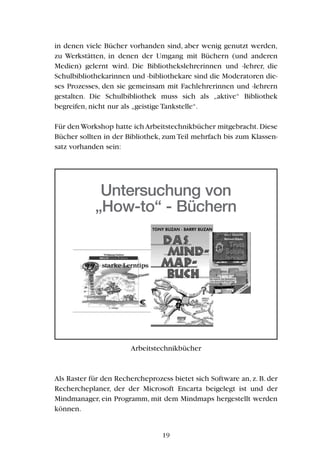 in denen viele Bücher vorhanden sind, aber wenig genutzt werden,
zu Werkstätten, in denen der Umgang mit Büchern (und anderen
Medien) gelernt wird. Die Bibliothekslehrerinnen und -lehrer, die
Schulbibliothekarinnen und -bibliothekare sind die Moderatoren die-
ses Prozesses, den sie gemeinsam mit Fachlehrerinnen und -lehrern
gestalten. Die Schulbibliothek muss sich als „aktive“ Bibliothek
begreifen, nicht nur als „geistige Tankstelle“.
Für den Workshop hatte ich Arbeitstechnikbücher mitgebracht.Diese
Bücher sollten in der Bibliothek, zum Teil mehrfach bis zum Klassen-
satz vorhanden sein:
Arbeitstechnikbücher
Als Raster für den Rechercheprozess bietet sich Software an, z. B. der
Rechercheplaner, der der Microsoft Encarta beigelegt ist und der
Mindmanager, ein Programm, mit dem Mindmaps hergestellt werden
können.
19
Untersuchung von
„How-to“ - Büchern
 