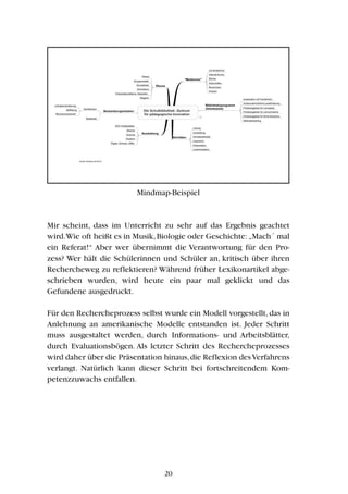 Mindmap-Beispiel
Mir scheint, dass im Unterricht zu sehr auf das Ergebnis geachtet
wird.Wie oft heißt es in Musik,Biologie oder Geschichte:„Mach´ mal
ein Referat!“ Aber wer übernimmt die Verantwortung für den Pro-
zess? Wer hält die Schülerinnen und Schüler an, kritisch über ihren
Rechercheweg zu reflektieren? Während früher Lexikonartikel abge-
schrieben wurden, wird heute ein paar mal geklickt und das
Gefundene ausgedruckt.
Für den Rechercheprozess selbst wurde ein Modell vorgestellt,das in
Anlehnung an amerikanische Modelle entstanden ist. Jeder Schritt
muss ausgestaltet werden, durch Informations- und Arbeitsblätter,
durch Evaluationsbögen. Als letzter Schritt des Rechercheprozesses
wird daher über die Präsentation hinaus,die Reflexion desVerfahrens
verlangt. Natürlich kann dieser Schritt bei fortschreitendem Kom-
petenzzuwachs entfallen.
20
 