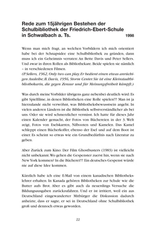 Rede zum 15jährigen Bestehen der
Schulbibliothek der Friedrich-Ebert-Schule
in Schwalbach a. Ts. 1998
Wenn man mich fragt, an welchen Vorbildern ich mich orientiert
habe bei der Schnapsidee eine Schulbibliothek zu gründen, dann
muss ich ein Geheimnis verraten: An Bette Davis und Peter Sellers.
Und zwar in ihren Rollen als Bibliothekare. Beide spielen sie nämlich
– in verschiedenen Filmen.
(P.Sellers, 1962, Only two can play.Er bedient einen etwas anrüchi-
gen Ausleihe; B. Davis, 1956, Storm Center. Sie ist eine Kleinstadtbi-
bliothekarin, die gegen Zensur und für Meinungsfreiheit kämpft.)
Was durch meine Vorbilder übrigens ganz nebenbei deutlich wird:Es
gibt Spielfilme, in denen Bibliotheken eine Rolle spielen!!! Man ist ja
hierzulande nicht verwöhnt, was Bibliotheksbewusstsein angeht. In
vielen anderen Ländern ist die Bibliothek selbstverständlicher als bei
uns. Oder sie wird schmerzlicher vermisst. Ich hatte für dieses Jahr
einen Kalender gemacht, der Fotos von Büchereien in der 3. Welt
zeigt, Fotos von Eselskarren, Nilbooten und Kamelen. Das Kamel
schleppt einen Bücherkoffer, ebenso der Esel und auf dem Boot ist
einer. Es scheint so etwas wie ein Grundbedürfnis nach Literatur zu
geben.
Aber Zurück zum Kino: Der Film Ghostbusters (1983) ist vielleicht
nicht unbekannt.Wo gehen die Gespenster zuerst hin,wenn sie nach
NewYork kommen? In die Bücherei!!! Ein deutsches Gespenst würde
nie auf diese Idee kommen.
Kürzlich habe ich eine E-Mail von einem kanadischen Bibliotheks-
lehrer erhalten. In Kanada gehören Bibliotheken zur Schule wie die
Butter aufs Brot. Aber es gibt auch da neuerdings Versuche die
Bildungsausgaben zurückzufahren. Und er ist irritiert, weil ein aus
Deutschland eingewanderter Mitbürger die Diskussion dadurch
anheizte, dass er sagte, er sei in Deutschland ohne Schulbibliothek
groß und dennoch etwas geworden.
22
 