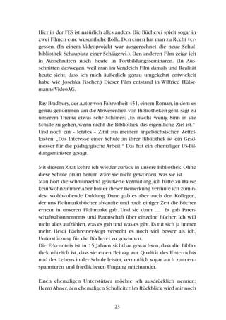 Hier in der FES ist natürlich alles anders. Die Bücherei spielt sogar in
zwei Filmen eine wesentliche Rolle.Den einen hat man zu Recht ver-
gessen. (In einem Videoprojekt war ausgerechnet die neue Schul-
bibliothek Schauplatz einer Schlägerei.). Den anderen Film zeige ich
in Ausschnitten noch heute in Fortbildungsseminaren. (In Aus-
schnitten deswegen, weil man im Vergleich Film damals und Realität
heute sieht, dass ich mich äußerlich genau umgekehrt entwickelt
habe wie Joschka Fischer.) Dieser Film entstand in Wilfried Hülse-
manns VideoAG.
Ray Bradbury,der Autor von Fahrenheit 451,einem Roman,in dem es
genau genommen um dieAbwesenheit von Bibliotheken geht,sagt zu
unserem Thema etwas sehr Schönes: „Es macht wenig Sinn in die
Schule zu gehen, wenn nicht die Bibliothek das eigentliche Ziel ist.“
Und noch ein – letztes – Zitat aus meinem angelsächsischen Zettel-
kasten: „Das Interesse einer Schule an ihrer Bibliothek ist ein Grad-
messer für die pädagogische Arbeit.“ Das hat ein ehemaliger US-Bil-
dungsminister gesagt.
Mit diesem Zitat kehre ich wieder zurück in unsere Bibliothek. Ohne
diese Schule drum herum wäre sie nicht geworden, was sie ist.
Man hört die schmunzelnd geäußerte Vermutung, ich hätte zu Hause
kein Wohnzimmer.Aber hinter dieser Bemerkung vermute ich zumin-
dest wohlwollende Duldung. Dann gab es aber auch den Kollegen,
der uns Flohmarktbücher abkaufte und nach einiger Zeit die Bücher
erneut in unseren Flohmarkt gab. Und sie dann .... Es gab Paten-
schaftsabonnements und Patenschaft über einzelne Bücher. Ich will
nicht alles aufzählen,was es gab und was es gibt.Es tut sich ja immer
mehr. Heidi Bächreiner-Vogt versteht es noch viel besser als ich,
Unterstützung für die Bücherei zu gewinnen.
Die Erkenntnis ist in 15 Jahren sichtbar gewachsen, dass die Biblio-
thek nützlich ist, dass sie einen Beitrag zur Qualität des Unterrichts
und des Lebens in der Schule leistet, vermutlich sogar auch zum ent-
spannteren und friedlicheren Umgang miteinander.
Einen ehemaligen Unterstützer möchte ich ausdrücklich nennen:
HerrnAhner,den ehemaligen Schulleiter.Im Rückblick wird mir noch
23
 