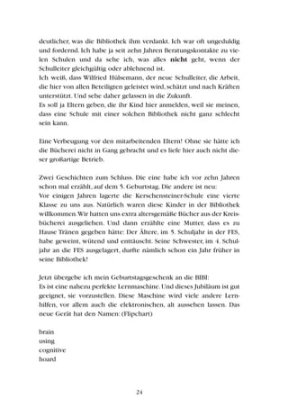 deutlicher, was die Bibliothek ihm verdankt. Ich war oft ungeduldig
und fordernd. Ich habe ja seit zehn Jahren Beratungskontakte zu vie-
len Schulen und da sehe ich, was alles nicht geht, wenn der
Schulleiter gleichgültig oder ablehnend ist.
Ich weiß, dass Wilfried Hülsemann, der neue Schulleiter, die Arbeit,
die hier von allen Beteiligten geleistet wird,schätzt und nach Kräften
unterstützt. Und sehe daher gelassen in die Zukunft.
Es soll ja Eltern geben, die ihr Kind hier anmelden, weil sie meinen,
dass eine Schule mit einer solchen Bibliothek nicht ganz schlecht
sein kann.
Eine Verbeugung vor den mitarbeitenden Eltern! Ohne sie hätte ich
die Bücherei nicht in Gang gebracht und es liefe hier auch nicht die-
ser großartige Betrieb.
Zwei Geschichten zum Schluss. Die eine habe ich vor zehn Jahren
schon mal erzählt, auf dem 5. Geburtstag. Die andere ist neu:
Vor einigen Jahren lagerte die Kerschensteiner-Schule eine vierte
Klasse zu uns aus. Natürlich waren diese Kinder in der Bibliothek
willkommen.Wir hatten uns extra altersgemäße Bücher aus der Kreis-
bücherei ausgeliehen. Und dann erzählte eine Mutter, dass es zu
Hause Tränen gegeben hätte: Der Ältere, im 5. Schuljahr in der FES,
habe geweint, wütend und enttäuscht. Seine Schwester, im 4. Schul-
jahr an die FES ausgelagert, durfte nämlich schon ein Jahr früher in
seine Bibliothek!
Jetzt übergebe ich mein Geburtstagsgeschenk an die BIBI:
Es ist eine nahezu perfekte Lernmaschine.Und dieses Jubiläum ist gut
geeignet, sie vorzustellen. Diese Maschine wird viele andere Lern-
hilfen, vor allem auch die elektronischen, alt aussehen lassen. Das
neue Gerät hat den Namen: (Flipchart)
brain
using
cognitive
hoard
24
 