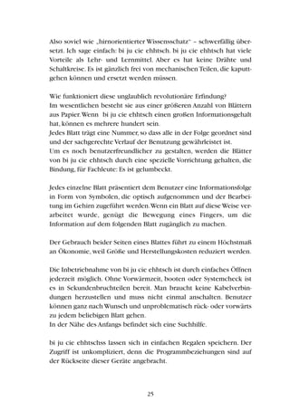 Also soviel wie „hirnorientierter Wissensschatz“ – schwerfällig über-
setzt. Ich sage einfach: bi ju cie ehhtsch. bi ju cie ehhtsch hat viele
Vorteile als Lehr- und Lernmittel. Aber es hat keine Drähte und
Schaltkreise. Es ist gänzlich frei von mechanischen Teilen, die kaputt-
gehen können und ersetzt werden müssen.
Wie funktioniert diese unglaublich revolutionäre Erfindung?
Im wesentlichen besteht sie aus einer größeren Anzahl von Blättern
aus Papier.Wenn bi ju cie ehhtsch einen großen Informationsgehalt
hat, können es mehrere hundert sein.
Jedes Blatt trägt eine Nummer,so dass alle in der Folge geordnet sind
und der sachgerechte Verlauf der Benutzung gewährleistet ist.
Um es noch benutzerfreundlicher zu gestalten, werden die Blätter
von bi ju cie ehhtsch durch eine spezielle Vorrichtung gehalten, die
Bindung, für Fachleute: Es ist gelumbeckt.
Jedes einzelne Blatt präsentiert dem Benutzer eine Informationsfolge
in Form von Symbolen, die optisch aufgenommen und der Bearbei-
tung im Gehirn zugeführt werden.Wenn ein Blatt auf dieseWeise ver-
arbeitet wurde, genügt die Bewegung eines Fingers, um die
Information auf dem folgenden Blatt zugänglich zu machen.
Der Gebrauch beider Seiten eines Blattes führt zu einem Höchstmaß
an Ökonomie, weil Größe und Herstellungskosten reduziert werden.
Die Inbetriebnahme von bi ju cie ehhtsch ist durch einfaches Öffnen
jederzeit möglich. Ohne Vorwärmzeit, booten oder Systemcheck ist
es in Sekundenbruchteilen bereit. Man braucht keine Kabelverbin-
dungen herzustellen und muss nicht einmal anschalten. Benutzer
können ganz nach Wunsch und unproblematisch rück- oder vorwärts
zu jedem beliebigen Blatt gehen.
In der Nähe des Anfangs befindet sich eine Suchhilfe.
bi ju cie ehhtschss lassen sich in einfachen Regalen speichern. Der
Zugriff ist unkompliziert, denn die Programmbeziehungen sind auf
der Rückseite dieser Geräte angebracht.
25
 