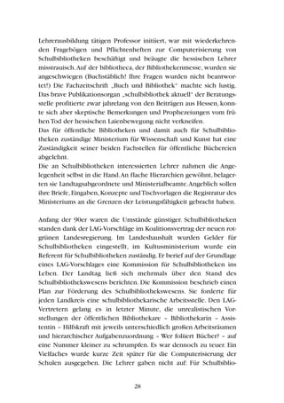 Lehrerausbildung tätigen Professor initiiert, war mit wiederkehren-
den Fragebögen und Pflichtenheften zur Computerisierung von
Schulbibliotheken beschäftigt und beäugte die hessischen Lehrer
misstrauisch.Auf der bibliotheca, der Bibliothekenmesse, wurden sie
angeschwiegen (Buchstäblich! Ihre Fragen wurden nicht beantwor-
tet!) Die Fachzeitschrift „Buch und Bibliothek“ machte sich lustig.
Das brave Publikationsorgan „schulbibliothek aktuell“ der Beratungs-
stelle profitierte zwar jahrelang von den Beiträgen aus Hessen, konn-
te sich aber skeptische Bemerkungen und Prophezeiungen vom frü-
hen Tod der hessischen Laienbewegung nicht verkneifen.
Das für öffentliche Bibliotheken und damit auch für Schulbiblio-
theken zuständige Ministerium für Wissenschaft und Kunst hat eine
Zuständigkeit seiner beiden Fachstellen für öffentliche Büchereien
abgelehnt.
Die an Schulbibliotheken interessierten Lehrer nahmen die Ange-
legenheit selbst in die Hand.An flache Hierarchien gewöhnt, belager-
ten sie Landtagsabgeordnete und Ministerialbeamte.Angeblich sollen
ihre Briefe,Eingaben,Konzepte undTischvorlagen die Registratur des
Ministeriums an die Grenzen der Leistungsfähigkeit gebracht haben.
Anfang der 90er waren die Umstände günstiger. Schulbibliotheken
standen dank der LAG-Vorschläge im Koalitionsvertrag der neuen rot-
grünen Landesregierung. Im Landeshaushalt wurden Gelder für
Schulbibliotheken eingestellt, im Kultusministerium wurde ein
Referent für Schulbibliotheken zuständig.Er berief auf der Grundlage
eines LAG-Vorschlages eine Kommission für Schulbibliotheken ins
Leben. Der Landtag ließ sich mehrmals über den Stand des
Schulbibliothekswesens berichten. Die Kommission beschrieb einen
Plan zur Förderung des Schulbibliothekswesens. Sie forderte für
jeden Landkreis eine schulbibliothekarische Arbeitsstelle. Den LAG-
Vertretern gelang es in letzter Minute, die unrealistischen Vor-
stellungen der öffentlichen Bibliothekare – Bibliothekarin – Assis-
tentin – Hilfskraft mit jeweils unterschiedlich großen Arbeitsräumen
und hierarchischer Aufgabenzuordnung – Wer foliiert Bücher? – auf
eine Nummer kleiner zu schrumpfen. Es war dennoch zu teuer. Ein
Vielfaches wurde kurze Zeit später für die Computerisierung der
Schulen ausgegeben. Die Lehrer gaben nicht auf: Für Schulbiblio-
28
 