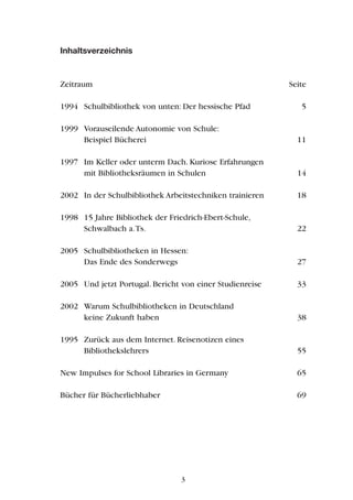 Inhaltsverzeichnis
Zeitraum Seite
1994 Schulbibliothek von unten: Der hessische Pfad 5
1999 Vorauseilende Autonomie von Schule:
Beispiel Bücherei 11
1997 Im Keller oder unterm Dach. Kuriose Erfahrungen
mit Bibliotheksräumen in Schulen 14
2002 In der Schulbibliothek Arbeitstechniken trainieren 18
1998 15 Jahre Bibliothek der Friedrich-Ebert-Schule,
Schwalbach a.Ts. 22
2005 Schulbibliotheken in Hessen:
Das Ende des Sonderwegs 27
2005 Und jetzt Portugal. Bericht von einer Studienreise 33
2002 Warum Schulbibliotheken in Deutschland
keine Zukunft haben 38
1995 Zurück aus dem Internet. Reisenotizen eines
Bibliothekslehrers 55
New Impulses for School Libraries in Germany 65
Bücher für Bücherliebhaber 69
3
 