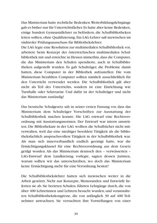 Das Ministerium hatte rechtliche Bedenken.Weiterbildungslehrgänge
gab es bisher nur für Unterrichtsfächer.Es hatte aber keine Bedenken,
einige hundert Gymnasiallehrer zu befördern, die Schulbibliotheken
leiten sollten,ohne Qualifizierung.Ein LAG-Lehrer saß inzwischen im
südtiroler Prüfungsausschuss für Bibliothekslehrer.
Die LAG legte eine Resolution zur multimedialen Schulbibliothek vor,
arbeitete beim Konzept der österreichischen multimedialen Schul-
bibliothek mit und erreichte in Hessen immerhin,dass die Computer,
die das Ministerium den Schulen spendierte, auch in Schulbiblio-
theken aufgestellt wurden. Es gab Schulträger, die Probleme damit
hatten, diese Computer in der Bibliothek aufzustellen: Die vom
Ministerium bezahlten Computer sollten nämlich ausschließlich für
den Unterricht verwendet werden. Die Schulbibliothek gilt aber
nicht als Teil des Unterrichts, sondern ist eine Einrichtung wie
Turnhalle oder Sekretariat. Und dafür ist der Schulträger und nicht
das Ministerium zuständig!
Das hessische Schulgesetz sah in seiner ersten Fassung vor, dass das
Ministerium dem Schulträger Vorschriften zur Ausstattung der
Schulbibliothek machen konnte. Die LAG entwarf eine Rechtsver-
ordnung mit Ausstattungsnormen. Der Entwurf war intern umstrit-
ten. Die Bibliothekare in der LAG wollten die Schulbücher nicht mit-
verwalten, weil das eine niedriger besoldete Tätigkeit als die biblio-
theksfachlich anspruchsvollere Tätigkeit in der Schulbibliothek war.
Als man sich innerverbandlich endlich geeinigt hatte, war die
Ermächtigungsklausel für eine Rechtsverordnung aus dem Gesetz
getilgt worden. Als das Ministerium dennoch den – verwässerten –
LAG-Entwurf dem Landkreistag vorlegte, sagten dessen Juristen,
warum sollten wir das unterschreiben, wo doch das Ministerium
keine Ermächtigung mehr für eine Verordnung besitzt?
Die Schulbibliothekslehrer hatten sich inzwischen weiter in die
Arbeit gestürzt. Nicht nur Konzepte, Memoranden und Entwürfe lie-
ferten sie ab. Sie berieten Schulen, führten Lehrgänge durch, die von
über 400 Lehrerinnen und Lehrern besucht wurden, und veranstalte-
ten Schulbibliothekskongresse, die von anfänglich 30 auf 400 Teil-
nehmer anwuchsen. Sie versuchten ihre Vorstellungen von einer
30
 