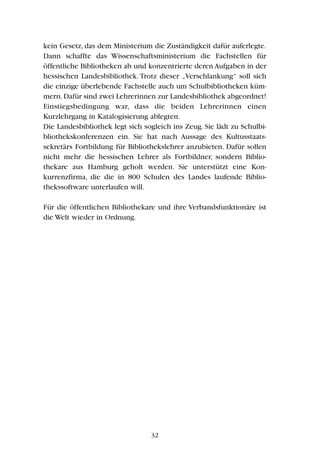 kein Gesetz, das dem Ministerium die Zuständigkeit dafür auferlegte.
Dann schaffte das Wissenschaftsministerium die Fachstellen für
öffentliche Bibliotheken ab und konzentrierte deren Aufgaben in der
hessischen Landesbibliothek.Trotz dieser „Verschlankung“ soll sich
die einzige überlebende Fachstelle auch um Schulbibliotheken küm-
mern.Dafür sind zwei Lehrerinnen zur Landesbibliothek abgeordnet!
Einstiegsbedingung war, dass die beiden Lehrerinnen einen
Kurzlehrgang in Katalogisierung ablegten.
Die Landesbibliothek legt sich sogleich ins Zeug. Sie lädt zu Schulbi-
bliothekskonferenzen ein. Sie hat nach Aussage des Kultusstaats-
sekretärs Fortbildung für Bibliothekslehrer anzubieten. Dafür sollen
nicht mehr die hessischen Lehrer als Fortbildner, sondern Biblio-
thekare aus Hamburg geholt werden. Sie unterstützt eine Kon-
kurrenzfirma, die die in 800 Schulen des Landes laufende Biblio-
thekssoftware unterlaufen will.
Für die öffentlichen Bibliothekare und ihre Verbandsfunktionäre ist
die Welt wieder in Ordnung.
32
 