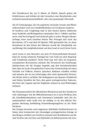Der Schulbesuch bis zur 9. Klasse ist Pflicht, danach gehen die
Schülerinnen und Schüler ab oder besuchen eine Berufsschule, eine
technisch-naturwissenschaftliche oder eine gymnasiale Oberstufe.
Die EU-Lehrergruppe,der ich angehörte,besuchte Grund- und Mittel-
stufenschulen und zwei Stadtbibliotheken im Großraum Lissabon.
In Lissabon und Umgebung sind in den letzten Jahren zahlreiche
neue Stadtteile undWohngebiete entstanden.Die U-,S-Bahn- und Bus-
netze sind hervorragend und dennoch gibt es jeden Morgen kilome-
terlange Staus nach Lissabon hinein. Wie Portugal sich nach der
Revolution 1974 und dem EU-Beitritt 1985 gewandelt hat, ist atem-
beraubend. In den Zeiten der Diktatur wurde die Schulpolitik ver-
nachlässigt.Die Analphabetenrate auf dem Land ist noch heute hoch.
Auch wenn es den Besucher aus dem EU-Nettozahlerland Deutsch-
land ein wenig schmerzt, Portugal hat vom Geld aus dem Regional-
und Sozialfonds profitiert. Nicht Neid regt sich aber, im Gegenteil,
europäisches Bewusstsein entsteht. Die Vertreterin des Erziehungs-
ministeriums, die die Gruppe begrüßt, sagt den beeindruckenden
Satz,dass wir in der Europäischen Union eine Gemeinschaft aus einer
Vielzahl von Völkern, Staaten, Sprachen, Kulturen schaffen wollen
und müssen, das sei ein schwieriger, aber auch spannender Prozess.
Am Detail wird es sichtbar: Die Kolleginnen aus Spanien, Frankreich
und Italien bezahlen die bica, den guten portugiesischen Espresso,
mit Euro, die Ungarin und der Engländer müssen in zwei Währungen
rechnen.
Die Zusammenarbeit der öffentlichen Büchereien mit den Schulen ist
sehr unbefangen. Für die Bibliothekarinnen ist es kein Problem, dass
die Schulbibliotheksleiter und -leiterinnen Lehrkräfte sind. Die Zu-
sammenarbeit steht wohl erst am Anfang, es ist das übliche Pro-
gramm: Beratung, Ausbildung, Veranstaltungsangebote in der Stadt-
bücherei.
Die Gruppe besuchte zwei nagelneue, fabelhafte Stadtbüchereien. In
Sintra, dem Sommersitz der ehemaligen portugiesischen Könige in
den Bergen nördlich von Lissabon,entstand eine Kombination ausAlt-
und Neubau mit viel Glas und Edelstahl, ein Kulturzentrum mit Lese-
34
 