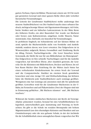 garten,Teehaus, Open-Air-Bühne,Theatersaal, einem um 18 Uhr noch
gut genutzten Lesesaal und einer ganzen Reihe übers Jahr verteilter
literarischer Veranstaltungen.
Die Leiterin der Lissabonner Stadtbücherei stellte anderntags ihre
neueste Stadtteilbücherei vor. Der Stadtteil macht einen urbanen Ein-
druck,mehrgeschossige Häuser mit Eigentumswohnungen,viel Grün,
breite Straßen und ein hübsches Ladenzentrum. In der Mitte Reste
des früheren Dorfes, ein alter Bauernhof. Der wurde zur Bücherei
oder besser, zum Kulturzentrum, umgebaut, weiße Mauern, Natur-
steinwände, Glas, Edelstahl, ein Innenhof für Veranstaltungen.
In perfektem Englisch, im Schneidersitz auf der kleinen Bühne sit-
zend, spricht die Büchereichefin nicht von Fernleihe und Ausleih-
statistik, sondern davon, was Leser erwarten. Das Erdgeschoss ist in
Wissenszyklen aufgeteilt, Reisen, Gesundheit und Ernährung, Recht
im Alltag, Freizeit, Nachschlagewerke. „Die Leser brauchen keine
Systematik, die bleibt für nur für uns Bibliothekare im Hintergrund“.
Das Erdgeschoss ist fürs schnelle Nachschlagen und für die Ausleihe
vorgesehen. Auf derselben Ebene, aber räumlich getrennt, die Lese-
ecke für die Kleinsten mit Bilderbüchern,Decken und Kissen.Im sel-
ben Raum Bücher über Erziehung für die Mütter. Auch Sintra hat
einen verlockenden Kinderleseraum. Im ersten Stock der Lesesaal
und die Computertische. Darüber im zweiten Stock gemütliche
Leseecken und eine riesige CD- und Hörbuchabteilung.Am liebsten
hätte die Direktorin jede Stadtteilbücherei auch sonntags geöffnet.
Wenigstens eine hat sonntags auf, ansonsten sind alle bis spätabends
geöffnet. Geworben wird für die Lissabonner Büchereien in der U-
Bahn,im Fernsehen und auf Plakatwänden:Zwei der Slogans sind mir
in Erinnerung geblieben: „Mit Büchern träumen“ und „Mit Büchern
wachsen.“
Während die beiden städtischen Büchereien mit Recht als Vorzeige-
objekte präsentiert wurden, bestand bei den Schulbibliotheken Ge-
legenheit, unterschiedlich gute Ausstattung und Nutzung zu beob-
achten. Da gibt es die Schule im sozialen Brennpunkt mit hohem
Migrantenanteil (aus den ehemaligen Kolonien und Brasilien und aus
Ostmitteleuropa) oder die neu gebaute Schule, in der der Architekt
für die Schulbibliothek einen untauglichen Raum vorgesehen hat.Wir
35
 