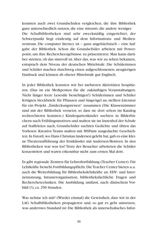 konnten auch zwei Grundschulen vergleichen, die ihre Bibliothek
ganz unterschiedlich nutzen, die eine intensiv, die andere weniger.
Die Schulbibliotheken sind sehr zweckmäßig eingerichtet, der
Schwerpunkt liegt eindeutig auf dem Informations- und Medien-
zentrum. Die computer literacy ist – ganz angelsächsisch – eine Auf-
gabe der Bibliothek. Schon die Grundschüler arbeiten mit Power-
point, um ihre Rechercheergebnisse zu präsentieren. Man kann darü-
ber streiten, ob das sinnvoll ist.Aber das, was wir zu sehen bekamen,
entsprach dem Niveau der deutschen Mittelstufe. Die Schülerinnen
und Schüler machen durchweg einen aufgeschlossenen, neugierigen
Eindruck und können ab oberer Mittelstufe gut Englisch.
In jeder Bibliothek konnten wir bei mehreren Aktivitäten hospitie-
ren. (Das ist ein Merkposten für die zukünftigen Veranstaltungen:
Nicht länger leere Lesesäle besichtigen!) Schülerinnen und Schüler
fertigten Steckbriefe für Pflanzen und Singvögel an, stellten Literatur
für ein Projekt „Entdeckungsreisen“ zusammen (Die Klassenzimmer
sind mit der Bibliothek vernetzt, so dass sie dort schon im Katalog
recherchieren konnten.) Kindergartenkinder suchten in Bilderbü-
chern nach Frühlingsmotiven und malten sie im Innenhof der Schule
auf Staffeleien nach, Grundschüler suchten Gedichte und übten das
Vorlesen. Kreative Teams malten mit MSPaint ausgedachte Geschich-
ten.In Estoril,wo Hans ChristianAndersen gelebt hat,gab es eine klei-
ne Theateraufführung der Erstklässler mit Andersen-Motiven. In den
Bibliotheken war was los! Trotz der Besucher arbeiteten die Schüler
konzentriert und waren erkennbar nicht zum ersten Mal dort.
Es gibt regionale Zentren für Lehrerfortbildung (Teacher Center).Für
Lehrkräfte besteht Fortbildungspflicht.DieTeacher Center bieten u.a.
auch die Weiterbildung für Bibliothekslehrkräfte an: EDV- und Inter-
netnutzung, Intranetorganisation, bibliotheksfachliche Fragen und
Recherchetechniken. Die Ausbildung umfasst, nach dänischem Vor-
bild (!), ca. 250 Stunden.
Was nehme ich mit? (Wieder einmal) die Gewissheit, dass wir in der
LAG Schulbibliotheken propagieren und, so gut es geht umsetzen,
was anderswo Standard ist: Die Bibliothek als innerschulisches Infor-
36
 