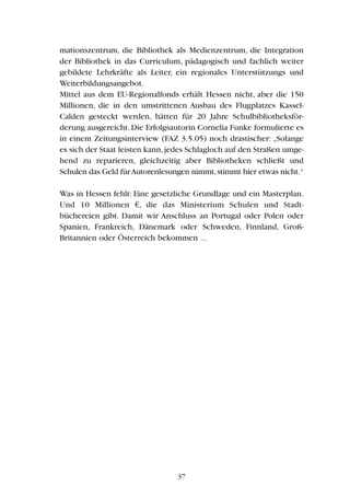 mationszentrum, die Bibliothek als Medienzentrum, die Integration
der Bibliothek in das Curriculum, pädagogisch und fachlich weiter
gebildete Lehrkräfte als Leiter, ein regionales Unterstützungs und
Weiterbildungsangebot.
Mittel aus dem EU-Regionalfonds erhält Hessen nicht, aber die 150
Millionen, die in den umstrittenen Ausbau des Flugplatzes Kassel-
Calden gesteckt werden, hätten für 20 Jahre Schulbibliotheksför-
derung ausgereicht.Die Erfolgsautorin Cornelia Funke formulierte es
in einem Zeitungsinterview (FAZ 3.5.05) noch drastischer: „Solange
es sich der Staat leisten kann,jedes Schlagloch auf den Straßen umge-
hend zu reparieren, gleichzeitig aber Bibliotheken schließt und
Schulen das Geld fürAutorenlesungen nimmt,stimmt hier etwas nicht.“
Was in Hessen fehlt: Eine gesetzliche Grundlage und ein Masterplan.
Und 10 Millionen €, die das Ministerium Schulen und Stadt-
büchereien gibt. Damit wir Anschluss an Portugal oder Polen oder
Spanien, Frankreich, Dänemark oder Schweden, Finnland, Groß-
Britannien oder Österreich bekommen ...
37
 