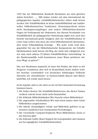 1993 hat der Bibliothekar Reinhold Heckmann aus dem gleichen
Anlass berichtet: „... fällt immer wieder auf, dass international die
pädagogischen Aspekte schulbibliothekarischer Arbeit stark betont
werden. Die Schulbibliothek ist keine Ausleihbibliothek mit traditio-
nellen bibliothekarischen Funktionen. Dementsprechend stehen
nicht Katalogisierungsfragen und andere bibliothekstechnische
Fragen im Vordergrund der Diskussion. Aus diesem Verständnis von
Schulbibliothek als pädagogischer Einrichtung ergibt sich, auch hier
besteht international große Einigkeit, dass der Schulbibliothekar in
erster Linie Lehrer sein muss,der zwar bibliothekarische Kenntnisse,
aber keine Vollausbildung benötigt. ... Wie jeder weiß, wird dem-
gegenüber bei uns die bibliothekarische Komponente der Schulbi-
bliotheksarbeit stark betont. Ein Weg, der nicht sehr erfolgreich war,
wie man nach nahezu 25 Jahren Schulbibliotheks-“entwicklung“ in
der Bundesrepublik wohl konstatieren muss. Wann probieren wir,
neue Wege zu gehen?“2
Das, was Heckmann anspricht, ist einer der Punkte, die mich zu der
Prognose veranlassen, dass sich in Deutschland nichts ändern wird.
Ich berichte vornehmlich von hessischen Erfahrungen. Vielleicht
übersehe ich „Durchbrüche“ in Sachsen-Anhalt, Bayern oder Rhein-
land-Pfalz. Ich würde mich freuen.
Sechs Aspekte sind es,die mich zu der imTitel stehenden Vermutung
kommen lassen:
1. Die hohen Kosten: Ein Schulbibliothekswesen, das diesen Namen
verdient, scheint heute nicht mehr finanzierbar.
2. Die fehlende Bibliothekskultur:Wer braucht schon Bibliotheken?
3. Die angestaubte Schultradition:Wir sind schon immer ohne Schul-
bibliotheken ausgekommen.
4. Die falsche Zuständigkeit: Schule und Bibliothek gehören zu ge-
trennten staatlichen bzw. kommunalen Verwaltungen.
5. Die vorschnelle Computer-Euphorie:Wozu Bibliotheken, wenn es
das Internet gibt?
6. Die fehlende Lobby: Roter Teppich für Lesespektakel, aber Kamera
aus bei tagtäglicher Schulbibliotheksarbeit.
39
 