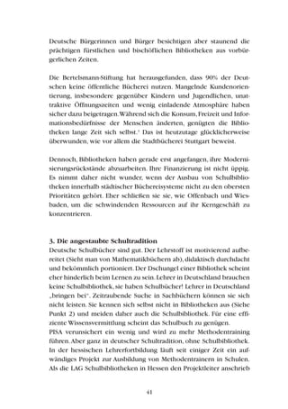 Deutsche Bürgerinnen und Bürger besichtigen aber staunend die
prächtigen fürstlichen und bischöflichen Bibliotheken aus vorbür-
gerlichen Zeiten.
Die Bertelsmann-Stiftung hat herausgefunden, dass 90% der Deut-
schen keine öffentliche Bücherei nutzen. Mangelnde Kundenorien-
tierung, insbesondere gegenüber Kindern und Jugendlichen, unat-
traktive Öffnungszeiten und wenig einladende Atmosphäre haben
sicher dazu beigetragen.Während sich die Konsum,Freizeit und Infor-
mationsbedürfnisse der Menschen änderten, genügten die Biblio-
theken lange Zeit sich selbst.3
Das ist heutzutage glücklicherweise
überwunden, wie vor allem die Stadtbücherei Stuttgart beweist.
Dennoch, Bibliotheken haben gerade erst angefangen, ihre Moderni-
sierungsrückstände abzuarbeiten. Ihre Finanzierung ist nicht üppig.
Es nimmt daher nicht wunder, wenn der Ausbau von Schulbiblio-
theken innerhalb städtischer Büchereisysteme nicht zu den obersten
Prioritäten gehört. Eher schließen sie sie, wie Offenbach und Wies-
baden, um die schwindenden Ressourcen auf ihr Kerngeschäft zu
konzentrieren.
3. Die angestaubte Schultradition
Deutsche Schulbücher sind gut. Der Lehrstoff ist motivierend aufbe-
reitet (Sieht man von Mathematikbüchern ab),didaktisch durchdacht
und bekömmlich portioniert.Der Dschungel einer Bibliothek scheint
eher hinderlich beim Lernen zu sein.Lehrer in Deutschland brauchen
keine Schulbibliothek,sie haben Schulbücher! Lehrer in Deutschland
„bringen bei“. Zeitraubende Suche in Sachbüchern können sie sich
nicht leisten. Sie kennen sich selbst nicht in Bibliotheken aus (Siehe
Punkt 2) und meiden daher auch die Schulbibliothek. Für eine effi-
ziente Wissensvermittlung scheint das Schulbuch zu genügen.
PISA verunsichert ein wenig und wird zu mehr Methodentraining
führen.Aber ganz in deutscher Schultradition, ohne Schulbibliothek.
In der hessischen Lehrerfortbildung läuft seit einiger Zeit ein auf-
wändiges Projekt zur Ausbildung von Methodentrainern in Schulen.
Als die LAG Schulbibliotheken in Hessen den Projektleiter anschrieb
41
 