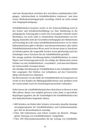 und eine Kooperation zwischen den seit Jahren stattfindenden Lehr-
gängen „Arbeitstechnik in Schulbibliotheken trainieren“ und dem
neuen Methodentrainingsprojekt vorschlug, erhielt sie nicht einmal
eine Eingangsbestätigung.4
Schulbibliotheken kommen weder in der Lehrerausbildung noch in
der Lehrer und Schulleiterfortbildung vor. Eine Einführung in die
pädagogische Nutzung gibt es nicht.Der Gesetzgeber schreibt weder
Richtlinien vor, noch stellt er erforderliche Haushaltsmittel zur Ver-
fügung.Immerhin sieht der Geschäftsverteilungsplan des Ministeriums
aufVorschlag der LAG einen Schulbibliotheksreferenten vor.In vielen
Kultusministerien gibt es Medien- und Internetreferenten,aber selten
Schulbibliotheksreferenten.Wozu auch? In Hessen kann er Zuschüsse
an Schulen geben,die ausgezahlt werden,wenn gleichzeitig auch der
Schulträger einen Zuschuss für die Schulbibliothek gewährt.
Die einzige amtliche Erwähnung finden Schulbibliotheken in einem
Papier zum Vertretungsunterricht. Da schlägt das Ministerium seinen
Schulen vor,eine Schülerbücherei „vorzuhalten“,weil man dort Klassen
bei Lehrerausfall versorgen könne.
Die (häufige) Erwähnung der Schulbibliothek in den Lehrplänen bleibt
hier ausgespart. Der Einfluss von Lehrplänen auf den Unterrichts-
alltag wird kontrovers diskutiert.
Ein Bewusstsein von der Rolle der Schulbibliothek im Lernprozess ist
weder in den Köpfen der Bildungspolitikerinnen und -politiker noch
der Lehrerschaft, noch der Erziehungswissenschaft vorhanden.5
Dabei lassen die schulbibliothekarischenAktivitäten in Hessen in den
90er Jahren ahnen, was möglich gewesen wäre, hätte es gesetzliche
Regelungen gegeben, die die Zuständigkeit für Schulbibliotheken bei
den Kultusbehörden begründet hätten:
• 800 Schulen,ein Drittel aller Schulen verwenden dasselbe Katalogi-
sierungsprogramm für Schulbibliotheken und Lehrbuchsammlun-
gen. Das ist deutschlandweit einmalig.
• Über 400 Lehrerinnen und Lehrer wurden im Bereich „Pädago-
gische Nutzung von Schulbibliotheken“ fortgebildet.
• Über 250 Oberstudienratsstellen für die Leitung von Schulbiblio-
42
 