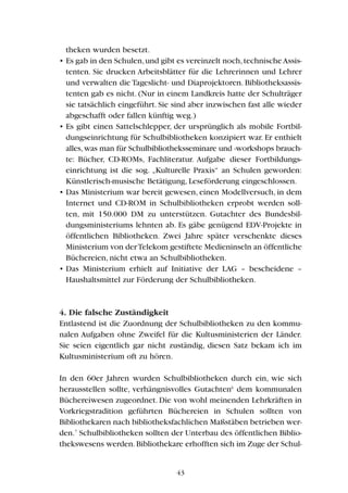 theken wurden besetzt.
• Es gab in den Schulen,und gibt es vereinzelt noch,technischeAssis-
tenten. Sie drucken Arbeitsblätter für die Lehrerinnen und Lehrer
und verwalten die Tageslicht- und Diaprojektoren. Bibliotheksassis-
tenten gab es nicht. (Nur in einem Landkreis hatte der Schulträger
sie tatsächlich eingeführt. Sie sind aber inzwischen fast alle wieder
abgeschafft oder fallen künftig weg.)
• Es gibt einen Sattelschlepper, der ursprünglich als mobile Fortbil-
dungseinrichtung für Schulbibliotheken konzipiert war. Er enthielt
alles,was man für Schulbibliotheksseminare und -workshops brauch-
te: Bücher, CD-ROMs, Fachliteratur. Aufgabe dieser Fortbildungs-
einrichtung ist die sog. „Kulturelle Praxis“ an Schulen geworden:
Künstlerisch-musische Betätigung, Leseförderung eingeschlossen.
• Das Ministerium war bereit gewesen, einen Modellversuch, in dem
Internet und CD-ROM in Schulbibliotheken erprobt werden soll-
ten, mit 150.000 DM zu unterstützen. Gutachter des Bundesbil-
dungsministeriums lehnten ab. Es gäbe genügend EDV-Projekte in
öffentlichen Bibliotheken. Zwei Jahre später verschenkte dieses
Ministerium von derTelekom gestiftete Medieninseln an öffentliche
Büchereien, nicht etwa an Schulbibliotheken.
• Das Ministerium erhielt auf Initiative der LAG – bescheidene –
Haushaltsmittel zur Förderung der Schulbibliotheken.
4. Die falsche Zuständigkeit
Entlastend ist die Zuordnung der Schulbibliotheken zu den kommu-
nalen Aufgaben ohne Zweifel für die Kultusministerien der Länder.
Sie seien eigentlich gar nicht zuständig, diesen Satz bekam ich im
Kultusministerium oft zu hören.
In den 60er Jahren wurden Schulbibliotheken durch ein, wie sich
herausstellen sollte, verhängnisvolles Gutachten6
dem kommunalen
Büchereiwesen zugeordnet. Die von wohl meinenden Lehrkräften in
Vorkriegstradition geführten Büchereien in Schulen sollten von
Bibliothekaren nach bibliotheksfachlichen Maßstäben betrieben wer-
den.7
Schulbibliotheken sollten der Unterbau des öffentlichen Biblio-
thekswesens werden.Bibliothekare erhofften sich im Zuge der Schul-
43
 