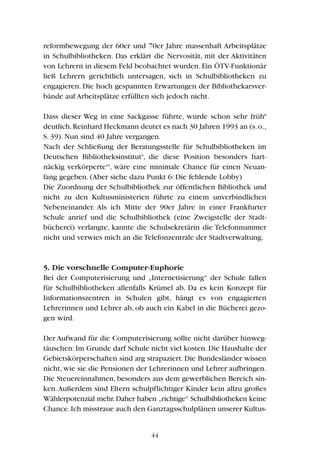 reformbewegung der 60er und 70er Jahre massenhaft Arbeitsplätze
in Schulbibliotheken. Das erklärt die Nervosität, mit der Aktivitäten
von Lehrern in diesem Feld beobachtet wurden. Ein ÖTV-Funktionär
ließ Lehrern gerichtlich untersagen, sich in Schulbibliotheken zu
engagieren. Die hoch gespannten Erwartungen der Bibliothekarsver-
bände auf Arbeitsplätze erfüllten sich jedoch nicht.
Dass dieser Weg in eine Sackgasse führte, wurde schon sehr früh8
deutlich.Reinhard Heckmann deutet es nach 30 Jahren 1993 an (s.o.,
S. 39). Nun sind 40 Jahre vergangen.
Nach der Schließung der Beratungsstelle für Schulbibliotheken im
Deutschen Bibliotheksinstitut9
, die diese Position besonders hart-
näckig verkörperte10
, wäre eine minimale Chance für einen Neuan-
fang gegeben. (Aber siehe dazu Punkt 6: Die fehlende Lobby)
Die Zuordnung der Schulbibliothek zur öffentlichen Bibliothek und
nicht zu den Kultusministerien führte zu einem unverbindlichen
Nebeneinander. Als ich Mitte der 90er Jahre in einer Frankfurter
Schule anrief und die Schulbibliothek (eine Zweigstelle der Stadt-
bücherei) verlangte, kannte die Schulsekretärin die Telefonnummer
nicht und verwies mich an die Telefonzentrale der Stadtverwaltung.
5. Die vorschnelle Computer-Euphorie
Bei der Computerisierung und „Internetisierung“ der Schule fallen
für Schulbibliotheken allenfalls Krümel ab. Da es kein Konzept für
Informationszentren in Schulen gibt, hängt es von engagierten
Lehrerinnen und Lehrer ab, ob auch ein Kabel in die Bücherei gezo-
gen wird.
Der Aufwand für die Computerisierung sollte nicht darüber hinweg-
täuschen: Im Grunde darf Schule nicht viel kosten. Die Haushalte der
Gebietskörperschaften sind arg strapaziert. Die Bundesländer wissen
nicht, wie sie die Pensionen der Lehrerinnen und Lehrer aufbringen.
Die Steuereinnahmen, besonders aus dem gewerblichen Bereich sin-
ken.Außerdem sind Eltern schulpflichtiger Kinder kein allzu großes
Wählerpotenzial mehr.Daher haben „richtige“ Schulbibliotheken keine
Chance.Ich misstraue auch den Ganztagsschulplänen unserer Kultus-
44
 