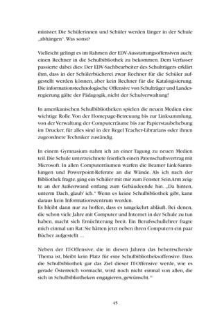 minister. Die Schülerinnen und Schüler werden länger in der Schule
„abhängen“.Was sonst?
Vielleicht gelingt es im Rahmen der EDV-Ausstattungsoffensiven auch;
einen Rechner in die Schulbibliothek zu bekommen. Dem Verfasser
passierte dabei dies: Der EDV-Sachbearbeiter des Schulträgers erklärt
ihm, dass in der Schülerbücherei zwar Rechner für die Schüler auf-
gestellt werden können, aber kein Rechner für die Katalogisierung.
Die informationstechnologische Offensive von Schulträger und Landes-
regierung gälte der Pädagogik, nicht der Schulverwaltung!
In amerikanischen Schulbibliotheken spielen die neuen Medien eine
wichtige Rolle.Von der Homepage-Betreuung bis zur Linksammlung,
von der Verwaltung der Computerräume bis zur Papierstaubehebung
im Drucker, für alles sind in der Regel Teacher-Librarians oder ihnen
zugeordnete Techniker zuständig.
In einem Gymnasium nahm ich an einer Tagung zu neuen Medien
teil.Die Schule unterzeichnete feierlich einen Patenschaftsvertrag mit
Microsoft. In allen Computerräumen warfen die Beamer Link-Samm-
lungen und Powerpoint-Referate an die Wände. Als ich nach der
Bibliothek fragte,ging ein Schüler mit mir zum Fenster.SeinArm zeig-
te an der Außenwand entlang zum Gebäudeende hin. „Da hinten,
unterm Dach, glaub’ ich.“ Wenn es keine Schulbibliothek gibt, kann
daraus kein Informationszentrum werden.
Es bleibt dann nur zu hoffen, dass es umgekehrt abläuft. Bei denen,
die schon viele Jahre mit Computer und Internet in der Schule zu tun
haben, macht sich Ernüchterung breit. Ein Berufsschullehrer fragte
mich einmal um Rat:Sie hätten jetzt neben ihren Computern ein paar
Bücher aufgestellt ...
Neben der IT-Offensive, die in diesen Jahren das beherrschende
Thema ist, bleibt kein Platz für eine Schulbibliotheksoffensive. Dass
die Schulbibliothek gar das Ziel dieser IT-Offensive werde, wie es
gerade Österreich vormacht, wird noch nicht einmal von allen, die
sich in Schulbibliotheken engagieren, gewünscht.11
45
 