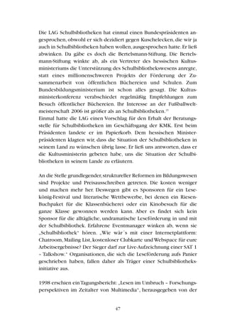 Die LAG Schulbibliotheken hat einmal einen Bundespräsidenten an-
gesprochen, obwohl er sich dezidiert gegen Kuschelecken, die wir ja
auch in Schulbibliotheken haben wollen,ausgesprochen hatte.Er ließ
abwinken. Da gäbe es doch die Bertelsmann-Stiftung. Die Bertels-
mann-Stiftung winkte ab, als ein Vertreter des hessischen Kultus-
ministeriums die Unterstützung des Schulbibliothekswesens anregte,
statt eines millionenschweren Projekts der Förderung der Zu-
sammenarbeit von öffentlichen Büchereien und Schulen. Zum
Bundesbildungsministerium ist schon alles gesagt. Die Kultus-
ministerkonferenz verabschiedet regelmäßig Empfehlungen zum
Besuch öffentlicher Büchereien. Ihr Interesse an der Fußballwelt-
meisterschaft 2006 ist größer als an Schulbibliotheken.15
Einmal hatte die LAG einen Vorschlag für den Erhalt der Beratungs-
stelle für Schulbibliotheken im Geschäftsgang der KMK. Erst beim
Präsidenten landete er im Papierkorb. Dem hessischen Minister-
präsidenten klagten wir, dass die Situation der Schulbibliotheken in
seinem Land zu wünschen übrig lasse. Er ließ uns antworten, dass er
die Kultusministerin gebeten habe, uns die Situation der Schulbi-
bliotheken in seinem Lande zu erläutern.
An die Stelle grundlegender,struktureller Reformen im Bildungswesen
sind Projekte und Preisausschreiben getreten. Die kosten weniger
und machen mehr her. Deswegen gibt es Sponsoren für ein Lese-
könig-Festival und literarische Wettbewerbe, bei denen ein Riesen-
Buchpaket für die Klassenbücherei oder ein Kinobesuch für die
ganze Klasse gewonnen werden kann. Aber es findet sich kein
Sponsor für die alltägliche, undramatische Leseförderung in und mit
der Schulbibliothek. Erfahrene Eventmanager winken ab, wenn sie
„Schulbibliothek“ hören. „Wie wär´s mit einer Internetplattform:
Chatroom,Mailing List,kostenloser Clubkarte und Webspace für eure
Arbeitsergebnisse? Der Sieger darf zur Live-Aufzeichnung einer SAT 1
– Talkshow.“ Organisationen, die sich die Leseförderung aufs Panier
geschrieben haben, fallen daher als Träger einer Schulbibliotheks-
initiative aus.
1998 erschien einTagungsbericht:„Lesen im Umbruch – Forschungs-
perspektiven im Zeitalter von Multimedia“, herausgegeben von der
47
 