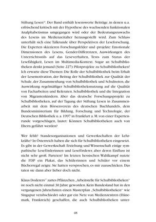 Stiftung Lesen16
. Der Band enthält lesenswerte Beiträge, in denen u.a.
erfrischend kritisch mit der Hypothese des wachsenden funktionalen
Analphabetismus umgegangen wird oder der Bedeutungszuwachs
des Lesens im Medienzeitalter herausgestellt wird. Zum Schluss
unterhält sich eine Talkrunde über Perspektiven der Leseforschung.
Die Experten skizzieren Forschungsfelder und -projekte: Emotionale
Dimensionen des Lesens, Gender-Differenzen, Auswirkungen des
Unterrichtsstils auf das Leseverhalten, Tests zum Status der
Lesefähigkeit, Lesen im Multimedia-Kontext. Sogar an Schulbiblio-
theken denkt jemand (Seite 227):Pilotprojekte zu Schulbibliotheken!
Ich erwarte diese Themen: Die Rolle der Schulbibliothek beim Erhalt
der Lesemotivation, der Beitrag der Schulbibliothek zur Qualität der
Schule, der Zusammenhang von Schulbibliothek und Schulnoten, die
Auswirkung regelmäßiger Schulbibliotheksnutzung auf die Qualität
von Facharbeiten und Referaten. Schulbibliothek und die Integration
von Migrantenkindern. Aber das deutsche Forschungsprojekt zu
Schulbibliotheken, auf der Tagung der Stiftung Lesen in Zusammen-
arbeit mit dem Börsenverein des deutschen Buchhandels, dem
Bundesministerium für Bildung, Forschung und Technologie, der
Deutschen Bibliothek u.a.1997 in Frankfurt a.M.von einer Experten-
runde vorgeschlagen, lautet: Können Schulbibliotheken auch von
Eltern geführt werden?
Wer fehlt? Standesorganisationen und Gewerkschaften der Lehr-
kräfte? In Österreich haben die sich für Schulbibliotheken eingesetzt.
Es gibt in der Gewerkschaft Erziehung und Wissenschaft einige sym-
pathische Leseförderinnen und Leseförderer, aber deren Einfluss ist
nicht sehr groß. Parteien? Im letzten hessischen Wahlkampf nutzte
die FDP ein Plakat, das Schülerinnen und Schüler vor einem
Bücherregal zeigte. Sie hatten versprochen, es mir zuzuschicken. Das
taten sie dann aber lieber doch nicht.
Klaus Doderers17
zartes Pflänzchen „Arbeitstelle für Schulbibliotheken“
ist noch nicht einmal 30 Jahre geworden.Kein Bundesland hat in den
vergangenen Jahrzehnten einen Masterplan „Schulbibliotheken“ wie
Singapur verabschiedet oder gar ein Netz von Medienzentren (Däne-
mark, Frankreich) geschaffen, die auch Schulbibliotheken unter-
48
 