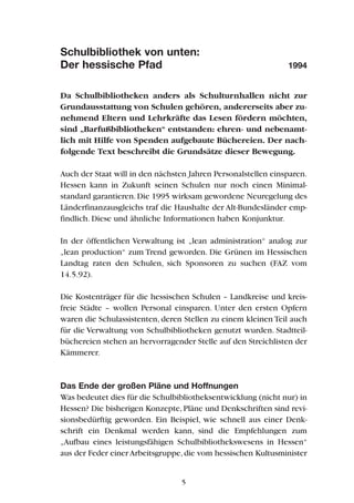 Schulbibliothek von unten:
Der hessische Pfad 1994
Da Schulbibliotheken anders als Schulturnhallen nicht zur
Grundausstattung von Schulen gehören, andererseits aber zu-
nehmend Eltern und Lehrkräfte das Lesen fördern möchten,
sind „Barfußbibliotheken“ entstanden: ehren- und nebenamt-
lich mit Hilfe von Spenden aufgebaute Büchereien. Der nach-
folgende Text beschreibt die Grundsätze dieser Bewegung.
Auch der Staat will in den nächsten Jahren Personalstellen einsparen.
Hessen kann in Zukunft seinen Schulen nur noch einen Minimal-
standard garantieren.Die 1995 wirksam gewordene Neuregelung des
Länderfinanzausgleichs traf die Haushalte der Alt-Bundesländer emp-
findlich. Diese und ähnliche Informationen haben Konjunktur.
In der öffentlichen Verwaltung ist „lean administration“ analog zur
„lean production“ zum Trend geworden. Die Grünen im Hessischen
Landtag raten den Schulen, sich Sponsoren zu suchen (FAZ vom
14.5.92).
Die Kostenträger für die hessischen Schulen – Landkreise und kreis-
freie Städte – wollen Personal einsparen. Unter den ersten Opfern
waren die Schulassistenten, deren Stellen zu einem kleinen Teil auch
für die Verwaltung von Schulbibliotheken genutzt wurden. Stadtteil-
büchereien stehen an hervorragender Stelle auf den Streichlisten der
Kämmerer.
Das Ende der großen Pläne und Hoffnungen
Was bedeutet dies für die Schulbibliotheksentwicklung (nicht nur) in
Hessen? Die bisherigen Konzepte,Pläne und Denkschriften sind revi-
sionsbedürftig geworden. Ein Beispiel, wie schnell aus einer Denk-
schrift ein Denkmal werden kann, sind die Empfehlungen zum
„Aufbau eines leistungsfähigen Schulbibliothekswesens in Hessen“
aus der Feder einer Arbeitsgruppe,die vom hessischen Kultusminister
5
 