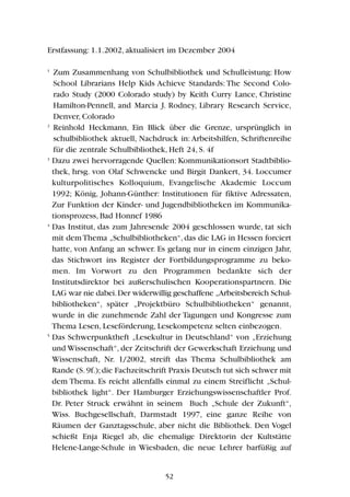 Erstfassung: 1.1.2002, aktualisiert im Dezember 2004
1
Zum Zusammenhang von Schulbibliothek und Schulleistung: How
School Librarians Help Kids Achieve Standards: The Second Colo-
rado Study (2000 Colorado study) by Keith Curry Lance, Christine
Hamilton-Pennell, and Marcia J. Rodney, Library Research Service,
Denver, Colorado
2
Reinhold Heckmann, Ein Blick über die Grenze, ursprünglich in
schulbibliothek aktuell, Nachdruck in: Arbeitshilfen, Schriftenreihe
für die zentrale Schulbibliothek, Heft 24, S. 4f
3
Dazu zwei hervorragende Quellen: Kommunikationsort Stadtbiblio-
thek, hrsg. von Olaf Schwencke und Birgit Dankert, 34. Loccumer
kulturpolitisches Kolloquium, Evangelische Akademie Loccum
1992; König, Johann-Günther: Institutionen für fiktive Adressaten,
Zur Funktion der Kinder- und Jugendbibliotheken im Kommunika-
tionsprozess, Bad Honnef 1986
4
Das Institut, das zum Jahresende 2004 geschlossen wurde, tat sich
mit dem Thema „Schulbibliotheken“, das die LAG in Hessen forciert
hatte, von Anfang an schwer. Es gelang nur in einem einzigen Jahr,
das Stichwort ins Register der Fortbildungsprogramme zu beko-
men. Im Vorwort zu den Programmen bedankte sich der
Institutsdirektor bei außerschulischen Kooperationspartnern. Die
LAG war nie dabei.Der widerwillig geschaffene „Arbeitsbereich Schul-
bibliotheken“, später „Projektbüro Schulbibliotheken“ genannt,
wurde in die zunehmende Zahl der Tagungen und Kongresse zum
Thema Lesen, Leseförderung, Lesekompetenz selten einbezogen.
5
Das Schwerpunktheft „Lesekultur in Deutschland“ von „Erziehung
und Wissenschaft“, der Zeitschrift der Gewerkschaft Erziehung und
Wissenschaft, Nr. 1/2002, streift das Thema Schulbibliothek am
Rande (S.9f.);die Fachzeitschrift Praxis Deutsch tut sich schwer mit
dem Thema. Es reicht allenfalls einmal zu einem Streiflicht „Schul-
bibliothek light“. Der Hamburger Erziehungswissenschaftler Prof.
Dr. Peter Struck erwähnt in seinem Buch „Schule der Zukunft“,
Wiss. Buchgesellschaft, Darmstadt 1997, eine ganze Reihe von
Räumen der Ganztagsschule, aber nicht die Bibliothek. Den Vogel
schießt Enja Riegel ab, die ehemalige Direktorin der Kultstätte
Helene-Lange-Schule in Wiesbaden, die neue Lehrer barfüßig auf
52
 