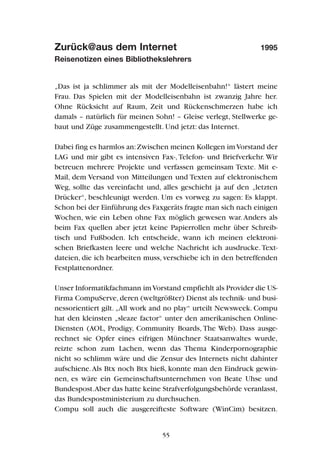 Zurück@aus dem Internet 1995
Reisenotizen eines Bibliothekslehrers
„Das ist ja schlimmer als mit der Modelleisenbahn!“ lästert meine
Frau. Das Spielen mit der Modelleisenbahn ist zwanzig Jahre her.
Ohne Rücksicht auf Raum, Zeit und Rückenschmerzen habe ich
damals – natürlich für meinen Sohn! – Gleise verlegt, Stellwerke ge-
baut und Züge zusammengestellt. Und jetzt: das Internet.
Dabei fing es harmlos an:Zwischen meinen Kollegen imVorstand der
LAG und mir gibt es intensiven Fax-,Telefon- und Briefverkehr. Wir
betreuen mehrere Projekte und verfassen gemeinsam Texte. Mit e-
Mail, dem Versand von Mitteilungen und Texten auf elektronischem
Weg, sollte das vereinfacht und, alles geschieht ja auf den „letzten
Drücker“, beschleunigt werden. Um es vorweg zu sagen: Es klappt.
Schon bei der Einführung des Faxgeräts fragte man sich nach einigen
Wochen, wie ein Leben ohne Fax möglich gewesen war.Anders als
beim Fax quellen aber jetzt keine Papierrollen mehr über Schreib-
tisch und Fußboden. Ich entscheide, wann ich meinen elektroni-
schen Briefkasten leere und welche Nachricht ich ausdrucke. Text-
dateien, die ich bearbeiten muss, verschiebe ich in den betreffenden
Festplattenordner.
Unser Informatikfachmann imVorstand empfiehlt als Provider die US-
Firma CompuServe,deren (weltgrößter) Dienst als technik- und busi-
nessorientiert gilt. „All work and no play“ urteilt Newsweek. Compu
hat den kleinsten „sleaze factor“ unter den amerikanischen Online-
Diensten (AOL, Prodigy, Community Boards, The Web). Dass ausge-
rechnet sie Opfer eines eifrigen Münchner Staatsanwaltes wurde,
reizte schon zum Lachen, wenn das Thema Kinderpornographie
nicht so schlimm wäre und die Zensur des Internets nicht dahinter
aufschiene.Als Btx noch Btx hieß, konnte man den Eindruck gewin-
nen, es wäre ein Gemeinschaftsunternehmen von Beate Uhse und
Bundespost.Aber das hatte keine Strafverfolgungsbehörde veranlasst,
das Bundespostministerium zu durchsuchen.
Compu soll auch die ausgereifteste Software (WinCim) besitzen.
55
 