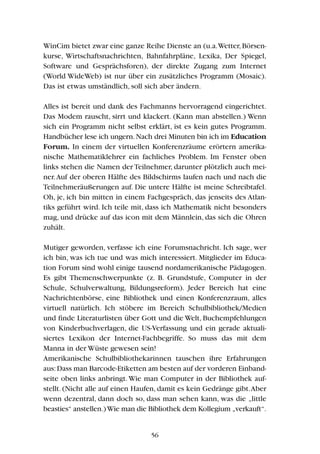 WinCim bietet zwar eine ganze Reihe Dienste an (u.a.Wetter,Börsen-
kurse, Wirtschaftsnachrichten, Bahnfahrpläne, Lexika, Der Spiegel,
Software und Gesprächsforen), der direkte Zugang zum Internet
(World WideWeb) ist nur über ein zusätzliches Programm (Mosaic).
Das ist etwas umständlich, soll sich aber ändern.
Alles ist bereit und dank des Fachmanns hervorragend eingerichtet.
Das Modem rauscht, sirrt und klackert. (Kann man abstellen.) Wenn
sich ein Programm nicht selbst erklärt, ist es kein gutes Programm.
Handbücher lese ich ungern.Nach drei Minuten bin ich im Education
Forum. In einem der virtuellen Konferenzräume erörtern amerika-
nische Mathematiklehrer ein fachliches Problem. Im Fenster oben
links stehen die Namen der Teilnehmer, darunter plötzlich auch mei-
ner.Auf der oberen Hälfte des Bildschirms laufen nach und nach die
Teilnehmeräußerungen auf. Die untere Hälfte ist meine Schreibtafel.
Oh, je, ich bin mitten in einem Fachgespräch, das jenseits des Atlan-
tiks geführt wird. Ich teile mit, dass ich Mathematik nicht besonders
mag, und drücke auf das icon mit dem Männlein, das sich die Ohren
zuhält.
Mutiger geworden, verfasse ich eine Forumsnachricht. Ich sage, wer
ich bin, was ich tue und was mich interessiert. Mitglieder im Educa-
tion Forum sind wohl einige tausend nordamerikanische Pädagogen.
Es gibt Themenschwerpunkte (z. B. Grundstufe, Computer in der
Schule, Schulverwaltung, Bildungsreform). Jeder Bereich hat eine
Nachrichtenbörse, eine Bibliothek und einen Konferenzraum, alles
virtuell natürlich. Ich stöbere im Bereich Schulbibliothek/Medien
und finde Literaturlisten über Gott und die Welt, Buchempfehlungen
von Kinderbuchverlagen, die US-Verfassung und ein gerade aktuali-
siertes Lexikon der Internet-Fachbegriffe. So muss das mit dem
Manna in der Wüste gewesen sein!
Amerikanische Schulbibliothekarinnen tauschen ihre Erfahrungen
aus:Dass man Barcode-Etiketten am besten auf der vorderen Einband-
seite oben links anbringt.Wie man Computer in der Bibliothek auf-
stellt. (Nicht alle auf einen Haufen, damit es kein Gedränge gibt.Aber
wenn dezentral, dann doch so, dass man sehen kann, was die „little
beasties“ anstellen.)Wie man die Bibliothek dem Kollegium „verkauft“.
56
 