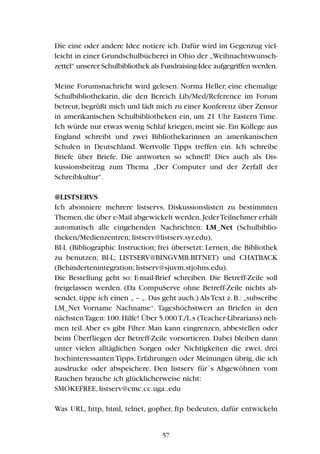 Die eine oder andere Idee notiere ich. Dafür wird im Gegenzug viel-
leicht in einer Grundschulbücherei in Ohio der „Weihnachtswunsch-
zettel“ unserer Schulbibliothek als Fundraising-Idee aufgegriffen werden.
Meine Forumsnachricht wird gelesen. Norma Heller, eine ehemalige
Schulbibliothekarin, die den Bereich Lib/Med/Reference im Forum
betreut,begrüßt mich und lädt mich zu einer Konferenz über Zensur
in amerikanischen Schulbibliotheken ein, um 21 Uhr Eastern Time.
Ich würde nur etwas wenig Schlaf kriegen, meint sie. Ein Kollege aus
England schreibt und zwei Bibliothekarinnen an amerikanischen
Schulen in Deutschland. Wertvolle Tipps treffen ein. Ich schreibe
Briefe über Briefe. Die antworten so schnell! Dies auch als Dis-
kussionsbeitrag zum Thema „Der Computer und der Zerfall der
Schreibkultur“.
@LISTSERVS
Ich abonniere mehrere listservs, Diskussionslisten zu bestimmten
Themen,die über e-Mail abgewickelt werden.JederTeilnehmer erhält
automatisch alle eingehenden Nachrichten: LM_Net (Schulbiblio-
theken/Medienzentren; listserv@listserv.syr.edu),
BI-L (Bibliographic Instruction; frei übersetzt: Lernen, die Bibliothek
zu benutzen; BI-L; LISTSERV@BINGVMB.BITNET) und CHATBACK
(Behindertenintegration; listserv@sjuvm.stjohns.edu).
Die Bestellung geht so: E-mail-Brief schreiben. Die Betreff-Zeile soll
freigelassen werden. (Da CompuServe ohne Betreff-Zeile nichts ab-
sendet, tippe ich einen „ – „. Das geht auch.) Als Text z. B.: „subscribe
LM_Net Vorname Nachname“. Tageshöchstwert an Briefen in den
nächstenTagen:100.Hilfe! Über 5.000T./L.s (Teacher-Librarians) neh-
men teil.Aber es gibt Filter. Man kann eingrenzen, abbestellen oder
beim Überfliegen der Betreff-Zeile vorsortieren. Dabei bleiben dann
unter vielen alltäglichen Sorgen oder Nichtigkeiten die zwei, drei
hochinteressanten Tipps, Erfahrungen oder Meinungen übrig, die ich
ausdrucke oder abspeichere. Den listserv für´s Abgewöhnen vom
Rauchen brauche ich glücklicherweise nicht:
SMOKEFREE, listserv@cmc.cc.uga..edu
Was URL, http, html, telnet, gopher, ftp bedeuten, dafür entwickeln
57
 