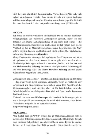 sich bei mir allmählich hausgemachte Vorstellungen. Wie sehr ich
schon dem Jargon verhaftet bin, merke ich, als ich einem Kollegen
erkläre, was ich gerade mache: Um eine www-homepage für die LAG
herzustellen, lade ich ein entsprechendes Programm (HPWizard).
@KIOSK
Ich baue an einem virtuellen Bücherregal. Da zu meinen Lieblings-
vergnügungen das extensive Zeitunglesen gehört, suche ich das
Internet ab. Meine Lieblingszeitung ist die New York Times – die
Sonntagsausgabe. Man liest sie nicht, man gleitet hinein wie in ein
Vollbad, so hat es Marshall McLuhan einmal beschrieben. Die NYT
gibt´s nicht in Europa und leider auch nicht online.Aber täglich eine
achtseitige Kurzausgabe, timesfax
(http://nytimesfax.com/cgi-bin/tmp/login). Das Programm, mit dem
sie gelesen werden kann, Adobe Acrobat, gibt es kostenlos dazu.
Noch einige Zeitungen nehme ich in meine „hotlist“ auf:Die taz und
die Süddeutsche Zeitung. Der Stern ermöglicht den Volltextzugriff
auf den Jahrgang 1994. Die Neue Zürcher Zeitung erlaubt gegen
Gebühr den Zugriff auf ihre Artikel.
Zeitunglesen am Monitor – im Bett, am Frühstückstisch, in der Bahn
– das wird wohl nicht kommen. Vielleicht, wenn es während der
Arbeitszeit am Bürocomputer geschehen kann. Der Zugriff auf die
Zeitungsausgaben und -archive aber ist für Politik-Lehrer und die
Schulbibliothek eine Goldgrube. Das wird auf Dauer nicht kostenlos
bleiben können.
Zukunft hat aber wohl Fishwrap – die persönliche Zeitung – ,die je
nach Leserprofil zusammengestellt wird. (Information, aber keine
Teilnahme, möglich, da im Versuchsstadium:
http://fishwrap.mit.edu/).
@KATALOGE
Wie findet man im WWW etwas? Ca. 20 Millionen Adressen soll es
geben, also Informationsquellen. Eine gigantische Bibliothek, die ich
von meinem Schreibtisch aus durchstöbern kann. Lycos ist meine
liebste, weil ergiebigste Suchhilfe geworden (http://twelve.srv.lycos.
58
 