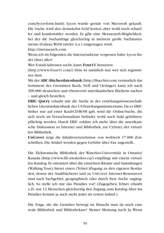 com/lycos-form.html). Lycos wurde gerade von Microsoft gekauft.
Die Suche wird also demnächst Geld kosten, aber wohl noch schnel-
ler und komfortabler werden. Es gibt eine Metasearch-Möglichkeit,
bei der die Suchanfrage gleichzeitig in mehrere große Suchinstru-
mente (Galaxy,WebCrawler u.a.) eingetragen wird:
http://metasearch.com.
Wenn ich im folgenden die Internetadresse vergessen habe:Lycos fin-
det (fast) alles!
Wer E-mail-Adressen sucht, kann Four11 benutzen:
(http://www.Four11.com/) Drin ist natürlich nur, wer sich registrie-
ren lässt.
Mit der ABC-Bücherdatenbank (http://Buecher.com;vermutlich das
Sortiment des Grossisten Koch, Neff und Oetinger) kann ich nach
300.000 deutschen und ebensoviel amerikanischen Büchern suchen
– und gleich bestellen.
ERIC Query erlaubt mir die Suche in der erziehungswissenschaft-
lichen Literaturdatenbank des US-Erziehungsministeriums.Da es ERIC
bisher nur auf einer Kauf-CD-ROM gab, wird die Online-Suche, die
sich noch im Versuchsstadium befindet wohl auch bald gebühren-
pflichtig werden. Durch ERIC erfahre ich mehr über die amerikani-
sche Diskussion zu Internet und Bibliothek, zur Cybrary, der virtuel-
len Bibliothek.
UnCover zeigt die Inhaltsverzeichnisse von weltweit 17.000 Zeit-
schriften. Die Artikel werden gegen Gebühr über Fax zugestellt..
Die Elektronische Bibliothek der Waterloo-Universtität in Ontario/
Kanada (http://www.lib.uwaterloo.ca/) empfängt mit einem virtuel-
len Katalog.Er orientiert über die einzelnen Räume und Sammlungen
(Walking Tour), bietet einen (Telnet-)Zugang zu den eigenen Bestän-
den, denen der Stadtbücherei und zu UnCover. Internet-Ressourcen
sind nach Sachgebiet, geographisch oder durch freie Suche zugäng-
lich. So stelle ich mir das Paradies vor! (Zugegeben, Telnet erlaubt
z.Zt.nur 12 Menschen gleichzeitig den Zugang zum Katalog.Aber ins
Paradies kommt ja auch nicht jeder im ersten Anlauf.)
Die Frage, die die Gemüter bewegt ist: Braucht man da noch eine
reale Bibliothek und Bibliothekare? Meiner Meinung nach: Ja. Wenn
59
 