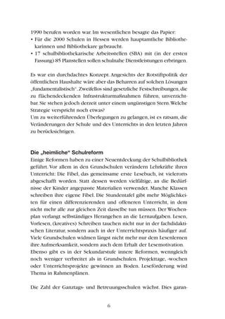 1990 berufen worden war. Im wesentlichen besagte das Papier:
• Für die 2000 Schulen in Hessen werden hauptamtliche Bibliothe-
karinnen und Bibliothekare gebraucht.
• 17 schulbibliothekarische Arbeitsstellen (SBA) mit (in der ersten
Fassung) 85 Planstellen sollen schulnahe Dienstleistungen erbringen.
Es war ein durchdachtes Konzept.Angesichts der Rotstiftpolitik der
öffentlichen Haushalte wäre aber das Beharren auf solchen Lösungen
„fundamentalistisch“.Zweifellos sind gesetzliche Festschreibungen,die
zu flächendeckenden Infrastrukturmaßnahmen führen, unverzicht-
bar.Sie stehen jedoch derzeit unter einem ungünstigen Stern.Welche
Strategie verspricht noch etwas?
Um zu weiterführenden Überlegungen zu gelangen, ist es ratsam, die
Veränderungen der Schule und des Unterrichts in den letzten Jahren
zu berücksichtigen.
Die „heimliche“ Schulreform
Einige Reformen haben zu einer Neuentdeckung der Schulbibliothek
geführt.Vor allem in den Grundschulen verändern Lehrkräfte ihren
Unterricht: Die Fibel, das gemeinsame erste Lesebuch, ist vielerorts
abgeschafft worden. Statt dessen werden vielfältige, an die Bedürf-
nisse der Kinder angepasste Materialien verwendet. Manche Klassen
schreiben ihre eigene Fibel. Die Stundentafel gibt mehr Möglichkei-
ten für einen differenzierenden und offeneren Unterricht, in dem
nicht mehr alle zur gleichen Zeit dasselbe tun müssen. Der Wochen-
plan verlangt selbständiges Herangehen an die Lernaufgaben. Lesen,
Vorlesen, (kreatives) Schreiben tauchen nicht nur in der fachdidakti-
schen Literatur, sondern auch in der Unterrichtspraxis häufiger auf.
Viele Grundschulen widmen längst nicht mehr nur dem Lesenlernen
ihre Aufmerksamkeit, sondern auch dem Erhalt der Lesemotivation.
Ebenso gibt es in der Sekundarstufe innere Reformen, wenngleich
noch weniger verbreitet als in Grundschulen. Projekttage, -wochen
oder Unterrichtsprojekte gewinnen an Boden. Leseförderung wird
Thema in Rahmenplänen.
Die Zahl der Ganztags- und Betreuungsschulen wächst. Dies garan-
6
 
