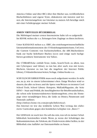 America Online und über IRC) über ihre Bücher aus, veröffentlichen
Bücherhitlisten und eigene Texte, diskutieren mit Autoren und ler-
nen, die Internetangebote zur Literatur zu nutzen. Ich beteilige mich
mit einer Schülergruppe meiner Schule.
@MEIN VIRTUELLES BÜCHERREGAL
Die Mitbringsel meiner ersten Internetreise habe ich so aufgestellt:
Im KIOSK stehen die o.a.Zeitungen bzw.Zugänge zu ihren Archiven.
Unter KATALOGE stehen u.a.: ERIC, das erziehungswissenschaftliche
Literaturinformationssystem des US-Erziehungsministeriums, UnCover,
die Current Contents von Fachzeitschriften, die ABC-Bücherdaten-
bank zur Suche lieferbarer Bücher, Lycos und einige nach Sachge-
bieten geordnete Instrumente wie Yahoo.
Die CYBRARY-Ecke enthält Texte, Links, Search-Tools zu allem, was
mit Cyberspace und Library zu tun hat, aber auch, was mit Lesen,
Büchern, Literatur zu tun hat: die Angebote der Internet Public
Library, US-Kinderliteratur-Seiten,Verlage, Online-books u.a.
SCHULE/SCHULBIBLIOTHEK muss noch aufgeräumt werden.Es sieht
aus, na ja, wie in einem Lehrerzimmer eben. Einige Wochen wird es
dauern,das alles zu lesen,und die Spreu vomWeizen zu trennen:Cool
School Tools, School Library Hotspots, MidLinkMagazine, die Seite
DINO – Staat und Politik,dieAnschlagbretter für Brieffreundschaften,
die schon sehr kommerzialisierten Kinderangebote, etwa die Home-
page einer neunjährigen Erica, die Links zu Disney, Paramount und
Nintendo auflistet.
(http://infosys.home.vix.com/people/lmb/erica/).
Das Internet ist wie das wirkliche Leben: Was vermag das elabo-
rierte Curriculum gegen den heimlichen Lehrplan von „Bravo“?
Der LESESAAL ist noch leer. Da soll das rein, was ich in meiner Schul-
bibliothek bereitstellen würde. Wenn, ja; wenn der Schulträger, das
Kultusministerium,dieTelekom,der Förderverein dabei helfen,in der
Bibliothek eine Auffahrt zur Datenautobahn zu bauen.
63
 