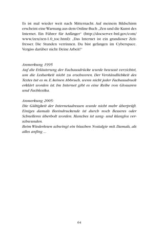 Es ist mal wieder weit nach Mitternacht. Auf meinem Bildschirm
erscheint eineWarnung aus dem Online-Buch „Zen und die Kunst des
Internet. Ein Führer für Anfänger“ (http://docserver.-bnl.gov/com/
www/zen/zen-1.0_toc.html): „Das Internet ist ein grandioser Zeit-
fresser. Die Stunden verrinnen. Du bist gefangen im Cyberspace.
Vergiss darüber nicht Deine Arbeit!“
Anmerkung 1995
Auf die Erläuterung der Fachausdrücke wurde bewusst verzichtet,
um die Lesbarkeit nicht zu erschweren. Der Verständlichkeit des
Textes tut es m. E. keinen Abbruch, wenn nicht jeder Fachausdruck
erklärt worden ist. Im Internet gibt es eine Reihe von Glossaren
und Fachlexika.
Anmerkung 2005:
Die Gültigkeit der Internetadressen wurde nicht mehr überprüft.
Einiges damals Beeindruckende ist durch noch Besseres oder
Schnelleres überholt worden. Manches ist sang- und klanglos ver-
schwunden.
Beim Wiederlesen schwingt ein bisschen Nostalgie mit. Damals, als
alles anfing ...
64
 