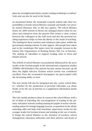place for overnight-read-a-thons,creative writing workshops or authors’
visits and can also be used in the breaks.
As mentioned before the municipal councils seldom take their res-
ponsibilities towards school libraries seriously and hardly ever provi-
de trained librarians. Due to this fact approx. 700 school libraries
(there are 2000 schools in Hesse) are managed almost solely by tea-
chers and volunteers from the parents.This creates a close contact
between the colleagues in the staff room and also the personal tea-
ching experience helps to form the library to the needs of teaching.
The training for these teachers and volunteers takes place within the
government training scheme.To date approx. 400 people have taken
part in the workshops.The topics were for example: Lessons in the
Library, The Organization of Reading Parties, The Use of Internet,
The making of videofilms to support reading, visits to Swiss and
Danish schools.
The rebirth of school libraries was positively influenced by the poor
results of the German pupils in the international comparison studies
(TIMMS, OECD-Studies).The parents became unsure, because, up till
then, the highly selective German school system was considered
excellent. Even the economical newspapers are preoccupied with
the decreasing ability to read.
The new media will also be integrated into the „active school libra-
ry“, whether by the production of personal videoclips, e.g. about
books, or by the use of internet as a supplement information media
to books.
The LAG mainly produces ideas.It connects the school library with a
lot of fields of schooling: the encouragement of reading in the pri-
mary and junior schools,reading training for pupils of senior schools,
reading matter for foreign language lessons,co-operation in the all-day
schooling offer and help with lunchtime supervision, books for the
younger reader for German lessons and training in the use of media.
It brings the school libraries to the attention of teachers, school
management, education authorities and their advisors and heads of
66
 