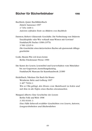 Bücher für Bücherliebhaber 1998
Buchholz, Quint: BuchBilderBuch
Zürich: Sanssouci 1997
3 7254 1109 3
Autoren erfinden Texte zu Bildern von Buchholz
Darnton, Robert: Glänzende Geschäfte. Die Verbreitung von Diderots
Enzyklopädie oder Wie verkauft man Wissen mit Gewinn?
Frankfurt/M: Fischer 1998 (1979)
3 596 12335 6
Die Geschichte eines ketzerischen Buches als spannende Alltags-
geschichte
Gorki, Maxim:Wie ich lesen lernte
Berlin: Friedenauer Presse 1990
Die Kunst des Lesens, Lesemöbel und Leseverhalten vom Mittelalter
bis zur Gegenwart,Ausstellungskatalog,
Frankfurt/M: Museum für Kunsthandwerk 21989
Heidelbach, Nikolaus: Ein Buch für Bruno
Weinheim: Beltz und Gelberg 1997
3 407 79194 1
Wie es Ulla gelingt, den Bruno vom Skateboard zu holen und
mit ihm in die Tiefen eines Buches einzutauchen.
Manguel,Alberto: Eine Geschichte des Lesens
Berlin:Volk und Welt 1998
3 353 01101 3
Eine Fülle liebevoll erzählter Geschichten von Lesern, Autoren,
Lesegewohnheiten und Bücherdieben
69
 