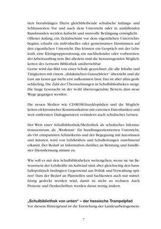 tiert berufstätigen Eltern gleichbleibende schulische Anfangs- und
Schlusszeiten. Vor und nach dem Unterricht oder in ausfallenden
Randstunden werden Aufsicht und sinnvolle Betätigung ermöglicht.
Offener Anfang, ein Zeitabschnitt vor dem eigentlichen Unterrichts-
beginn, erlaubt ein individuelles oder gemeinsames Einstimmen auf
den eigentlichen Unterricht. Das können ein Gespräch mit der Lehr-
kraft, eine Kleingruppensitzung, ein nachholender oder vorbereiten-
derArbeitsauftrag sein.Bei alledem sind die herausragenden Möglich-
keiten des Lernorts Bibliothek unübersehbar.
Gerne wird das Bild von einer Schule gezeichnet,die alle Inhalte und
Tätigkeiten mit einem „didaktischen Grauschleier“ überzieht und die
Lust am Lesen gar nicht erst aufkommen lässt.Das ist aber allzu grob-
schlächtig.Die Zahl der Übernachtungen in Schulbibliotheken steigt:
Die lange Lesenacht ist der wohl überzeugendste Beweis, dass neue
Wege gegangen werden.
Die neuen Medien wie CD-ROM-Enzyklopädien und die Möglich-
keiten elektronischer Kommunikation mit externen Datenbanken und
weit entfernten Dialogpartnern verändern auch schulisches Lernen.
Der Wert einer Schulbibliothek/Mediothek als schulisches Informa-
tionszentrum, als „Werkstatt“ für handlungsorientierten Unterricht,
als Ort entspannten Schmökerns und der Begegnung mit Autorinnen
und Autoren, wird von Lehrkräften und Schulleitungen zunehmend
erkannt. Der Bedarf an Information darüber, an Beratung und handfe-
ster Dienstleistung nimmt zu.
Wie soll es mit den Schulbibliotheken weitergehen, wenn sie im Be-
wusstsein der Lehrkräfte im Aufwind sind,aber gleichzeitig den haus-
haltspolitisch bedingten Gegenwind aus Politik und Verwaltung spü-
ren? Dass der Bedarf an Planstellen und Sachkosten auch nur mittel-
fristig gedeckt werden wird, damit ist nicht zu rechnen. Auch
Proteste und Denkschriften werden daran wenig ändern.
„Schulbibliothek von unten“ – der hessische Trampelpfad
Vor diesem Hintergrund ist die Entstehung der Landesarbeitsgemein-
7
 