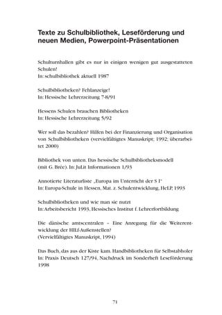 Texte zu Schulbibliothek, Leseförderung und
neuen Medien, Powerpoint-Präsentationen
Schulturnhallen gibt es nur in einigen wenigen gut ausgestatteten
Schulen!
In: schulbibliothek aktuell 1987
Schulbibliotheken? Fehlanzeige!
In: Hessische Lehrerzeitung 7-8/91
Hessens Schulen brauchen Bibliotheken
In: Hessische Lehrerzeitung 5/92
Wer soll das bezahlen? Hilfen bei der Finanzierung und Organisation
von Schulbibliotheken (vervielfältigtes Manuskript; 1992; überarbei-
tet 2000)
Bibliothek von unten. Das hessische Schulbibliotheksmodell
(mit G. Brée). In: JuLit Informationen 1/93
Annotierte Literaturliste „Europa im Unterricht der S I“
In: Europa-Schule in Hessen, Mat. z. Schulentwicklung, HeLP, 1993
Schulbibliotheken und wie man sie nutzt
In:Arbeitsbericht 1993, Hessisches Institut f. Lehrerfortbildung
Die dänische amtscentralen – Eine Anregung für die Weiterent-
wicklung der HILf-Außenstellen?
(Vervielfältigtes Manuskript, 1994)
Das Buch, das aus der Kiste kam. Handbibliotheken für Selbstabholer
In: Praxis Deutsch 127/94, Nachdruck im Sonderheft Leseförderung
1998
71
 