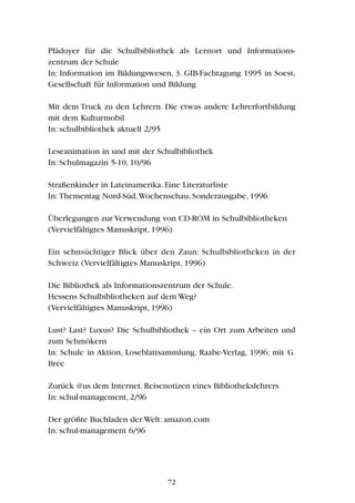 Plädoyer für die Schulbibliothek als Lernort und Informations-
zentrum der Schule
In: Information im Bildungswesen, 3. GIB-Fachtagung 1995 in Soest,
Gesellschaft für Information und Bildung
Mit dem Truck zu den Lehrern. Die etwas andere Lehrerfortbildung
mit dem Kulturmobil
In: schulbibliothek aktuell 2/95
Leseanimation in und mit der Schulbibliothek
In: Schulmagazin 5-10, 10/96
Straßenkinder in Lateinamerika. Eine Literaturliste
In: Thementag Nord-Süd,Wochenschau, Sonderausgabe, 1996
Überlegungen zur Verwendung von CD-ROM in Schulbibliotheken
(Vervielfältigtes Manuskript, 1996)
Ein sehnsüchtiger Blick über den Zaun: Schulbibliotheken in der
Schweiz (Vervielfältigtes Manuskript, 1996)
Die Bibliothek als Informationszentrum der Schule.
Hessens Schulbibliotheken auf dem Weg?
(Vervielfältigtes Manuskript, 1996)
Lust? Last? Luxus? Die Schulbibliothek – ein Ort zum Arbeiten und
zum Schmökern
In: Schule in Aktion, Loseblattsammlung, Raabe-Verlag, 1996; mit G.
Brée
Zurück @us dem Internet. Reisenotizen eines Bibliothekslehrers
In: schul-management, 2/96
Der größte Buchladen der Welt: amazon.com
In: schul-management 6/96
72
 