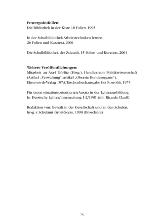 Powerpointfolien:
Die Bibliothek in der Kiste 10 Folien, 1995
In der Schulbibliothek Arbeitstechniken lernen.
26 Folien und Kurztext, 2001
Die Schulbibliothek der Zukunft, 15 Folien und Kurztext, 2001
Weitere Veröffentlichungen:
Mitarbeit an Axel Görlitz (Hrsg.), Handlexikon Politikwissenschaft
(Artikel „Verwaltung“,Artikel „Oberste Bundesorgane“),
Ehrenwirth-Verlag 1973,Taschenbuchausgabe bei Rowohlt, 1975
Für einen situationsorientierten Ansatz in der Lehrerausbildung
In: Hessische Lehrer/innenzeitung 1-2/1981 (mit Ricarda Clauß)
Redaktion von: Gewalt in der Gesellschaft und an den Schulen,
hrsg. v. Schulamt Groß-Gerau, 1998 (Broschüre)
75
 
