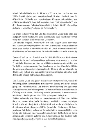 schaft Schulbibliotheken in Hessen e. V. zu sehen. In der zweiten
Hälfte der 80er Jahre gab es enttäuschende Briefwechsel mit dem für
öffentliche Bibliotheken zuständigen Wissenschaftsministerium
(„Nicht zuständig“), dem Kultusministerium („Nicht zuständig“) und
den kommunalen Gebietskörperschaften („Kein Geld“, „freiwillige
Aufgabe – kein Muss“, „Lesen ist Privatsache“).
Da ergab sich der Weg der LAG fast von selbst: „Hier und jetzt an-
fangen“, nicht warten, bis eine kommunale oder staatliche Verwal-
tung den Schulen eine Bibliothek „schenkt“.
Das brachte einigen „Wildwuchs“ mit sich. Es gab keine Beratungs-
und Dienstleistungsangebote für die zahlreichen Bibliotheksinitia-
tiven.(Die beiden Büchereifachstellen im Lande waren nachAuskunft
des Wissenschaftsministeriums für Schulbibliotheken nicht zuständig.
Dennoch gab es von dort informelle Hilfe.Viel Zeit und Kraft wurde
mit der Suche nach anderswo längst gefundenenAntworten vergeudet.
Persönliche Kontakte zu einzelnen Bibliothekarinnen,die mit Rat und
Tat halfen, bestanden zwar. Eine Anlehnung an das öffentliche Biblio-
thekswesen schien aber chancenlos. In Hessen gibt es allenfalls im
Rhein-Main-Gebiet und den größeren übrigen Städten ein, aber auch
dort nicht überall befriedigendes Angebot.
Die Maxime „Hier und jetzt“ konnte nur erfolgreich sein, wenn die
Nutzung aller schulischen Ressourcen gelang. Das heißt Beteili-
gung am Finanzhaushalt der Schule, Einbeziehung der gesamten
Schulgemeinde,mit dem Ergebnis oft verblüffender Hilfsbereitschaft,
Öffnung nach außen, Förderung durch Sponsoren, Zusammenarbeit
mit Dritten. Dafür gibt es eine Fülle gelungener Beispiele.
Es lässt sich nicht abschließend beurteilen, ob sich über eine „Biblio-
thek von unten“ dauerhafte Strukturen ausbilden lassen. In einigen
Schulen lebt das Projekt Schulbibliothek seit mehr als 10 Jahren. In
der Gesamtschule „Busecker Tal“ in Buseck bei Gießen gar 20 Jahre.
In dieser Zeit haben sich neue Gewohnheiten herausgebildet, Lehr-
kräfte die Existenz einer zentralen, modernen Bibliothek an ihrem
Arbeitsplatz schätzen gelernt und Schüler/innen den Nutzen selb-
ständigen Lesens und Lernens in der Bibliothek erkannt.
8
 