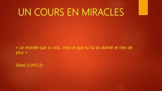 UN COURS EN MIRACLES
« Le monde que tu vois, c’est ce que tu lui as donné et rien de
plus. »
(Texte 21.INT.1.2)
 