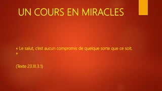 UN COURS EN MIRACLES
« Le salut, c’est aucun compromis de quelque sorte que ce soit.
»
(Texte 23.III.3.1)
 