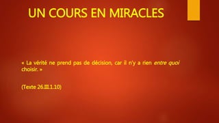 UN COURS EN MIRACLES
« La vérité ne prend pas de décision, car il n’y a rien entre quoi
choisir. »
(Texte 26.III.1.10)
 