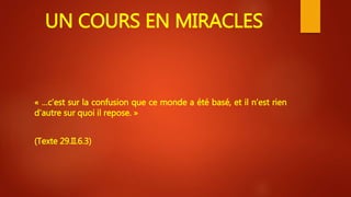 UN COURS EN MIRACLES
« …c’est sur la confusion que ce monde a été basé, et il n’est rien
d’autre sur quoi il repose. »
(Texte 29.II.6.3)
 