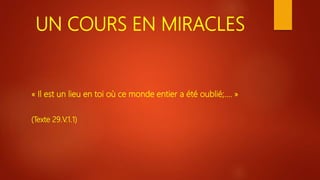 UN COURS EN MIRACLES
« Il est un lieu en toi où ce monde entier a été oublié;…. »
(Texte 29.V.1.1)
 